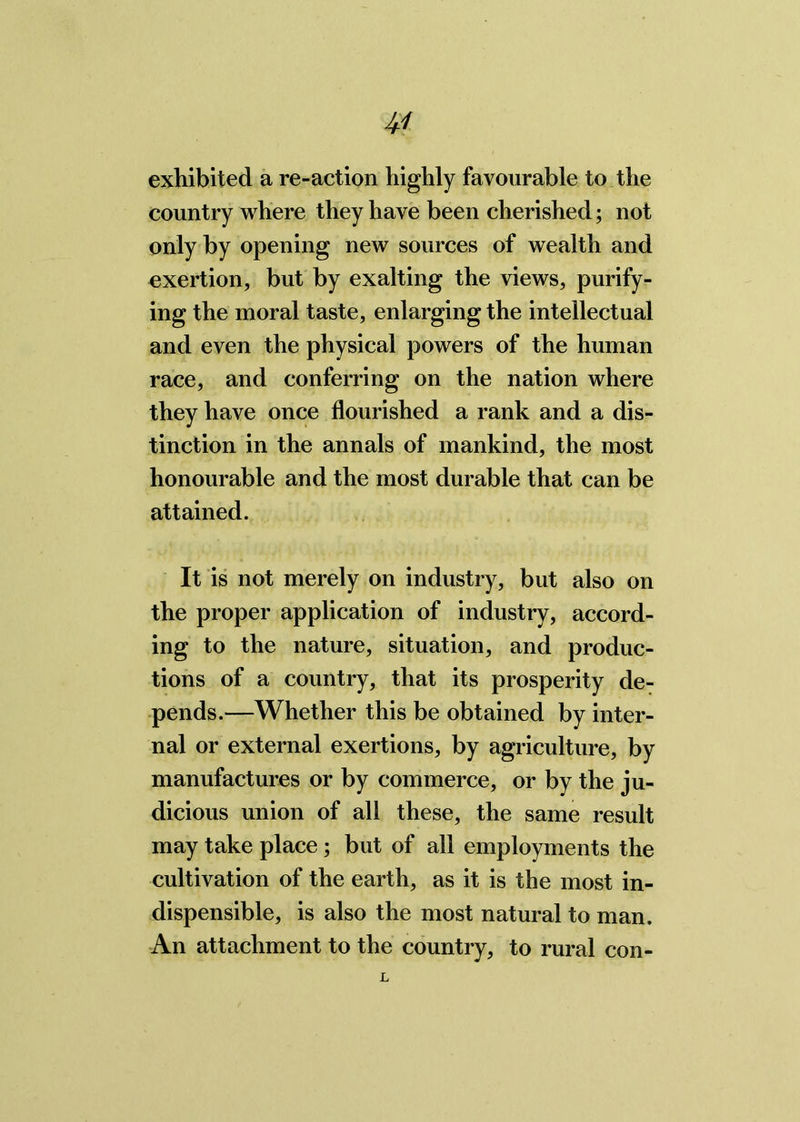 exhibited a re-action highly favourable to the country where they have been cherished; not only by opening new sources of wealth and exertion, but by exalting the views, purify- ing the moral taste, enlarging the intellectual and even the physical powers of the human race, and conferring on the nation where they have once flourished a rank and a dis- tinction in the annals of mankind, the most honourable and the most durable that can be attained. It is not merely on industry, but also on the proper application of industry, accord- ing to the nature, situation, and produc- tions of a country, that its prosperity de- pends.—Whether this be obtained by inter- nal or external exertions, by agriculture, by manufactures or by commerce, or by the ju- dicious union of all these, the same result may take place ; but of all employments the cultivation of the earth, as it is the most in- dispensible, is also the most natural to man. An attachment to the country, to rural con-