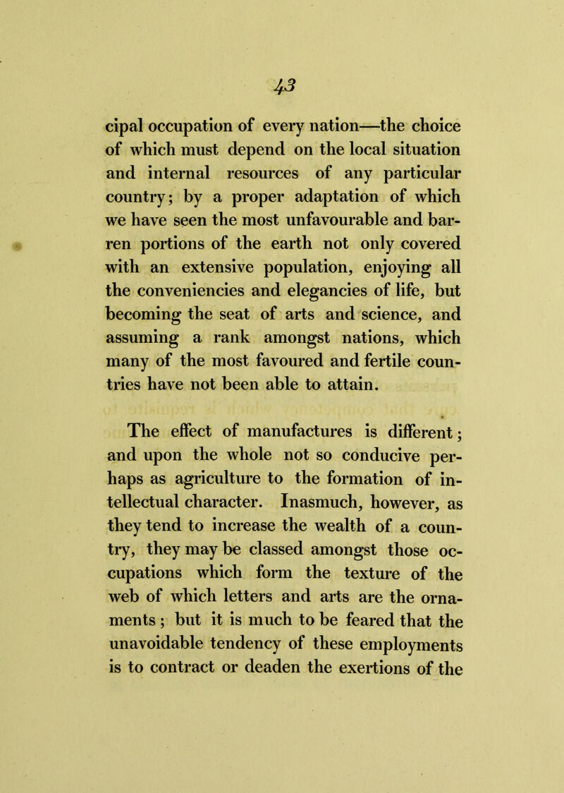 cipal occupation of every nation—the choice of which must depend on the local situation and internal resources of any particular country; by a proper adaptation of which we have seen the most unfavourable and bar- ren portions of the earth not only covered with an extensive population, enjoying all the conveniencies and elegancies of life, but becoming the seat of arts and science, and assuming a rank amongst nations, which many of the most favoured and fertile coun- tries have not been able to attain. The effect of manufactures is different; and upon the whole not so conducive per- haps as agriculture to the formation of in- tellectual character. Inasmuch, however, as they tend to increase the wealth of a coun- try, they may be classed amongst those oc- cupations which form the texture of the web of which letters and arts are the orna- ments ; but it is much to be feared that the unavoidable tendency of these employments is to contract or deaden the exertions of the