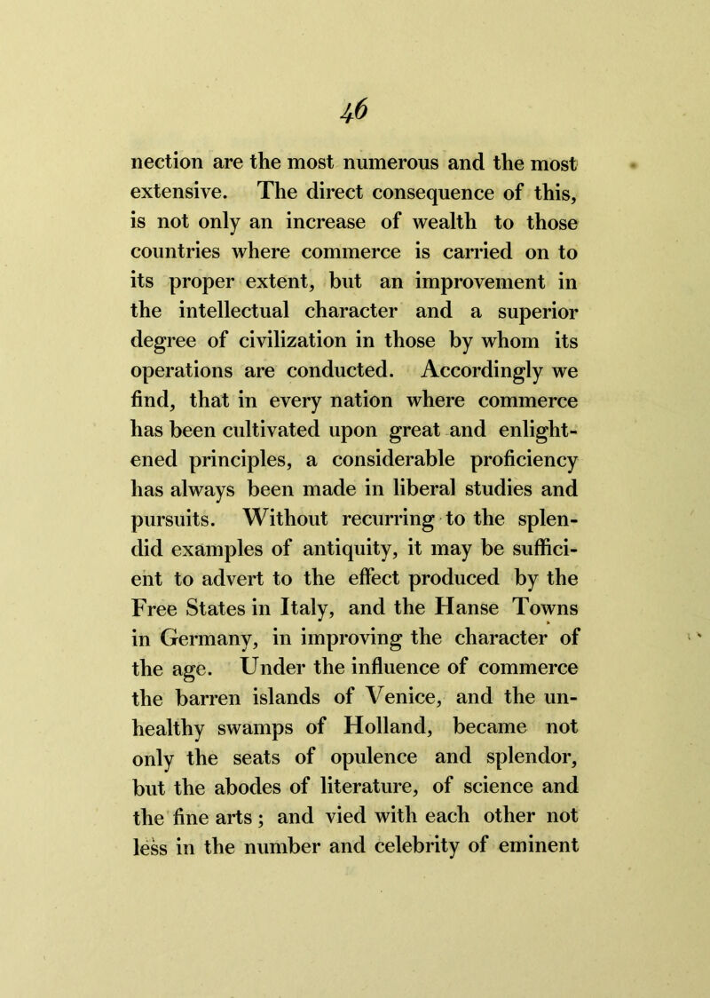 nection are the most numerous and the most extensive. The direct consequence of this, is not only an increase of wealth to those countries where commerce is carried on to its proper extent, but an improvement in the intellectual character and a superior degree of civilization in those by whom its operations are conducted. Accordingly we find, that in every nation where commerce has been cultivated upon great and enlight- ened principles, a considerable proficiency has always been made in liberal studies and pursuits. Without recurring to the splen- did examples of antiquity, it may be suffici- ent to advert to the effect produced by the Free States in Italy, and the Hanse Towns in Germany, in improving the character of the age. Under the influence of commerce the barren islands of Venice, and the un- healthy swamps of Holland, became not only the seats of opulence and splendor, but the abodes of literature, of science and the fine arts; and vied with each other not less in the number and celebrity of eminent