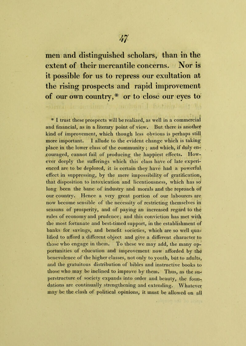 men and distinguished scholars, than in the extent of their mercantile concerns. Nor is it possible for us to repress our exultation at the rising prospects and rapid improvement of our own country,# or to close our eyes to * I trust these prospects will be realized, as well in a commercial and financial, as in a literary point of view. But there is another kind of improvement, which though less obvious is perhaps still more important. I allude to the evident change which is taking place in the lower class of the community ; and which, if duly en- couraged, cannot fail of producing the happiest effects. How- ever deeply the sufferings which this class have of late experi- enced are to be deplored, it is certain they have had a powerful effect in suppressing, by the mere impossibility of gratification, that disposition to intoxication and licentiousness, which has so long been the bane of industry and morals and the reproach of our country. Hence a very great portion of our labourers are now become sensible of the necessity of restricting themselves in seasons of prosperity, and of paying an increased regard to the rules of economy and prudence; and this conviction has met with the most fortunate and best-timed support, in the establishment of banks for savings, and benefit societies, which are so well qua- lified to afford a different object and give a different character to those who engage in them. To these we may add, the many op- portunities of education and improvement now afforded by the benevolence of the higher classes, not only to youth, but to adults, and the gratuitous distribution of bibles and instructive books to those who may be inclined to improve by them. Thus, as the su- perstructure of society expands into order and beauty, the foun- dations are continually strengthening and extending. Whatever may be the clash of political opinions, it must be allowed on all