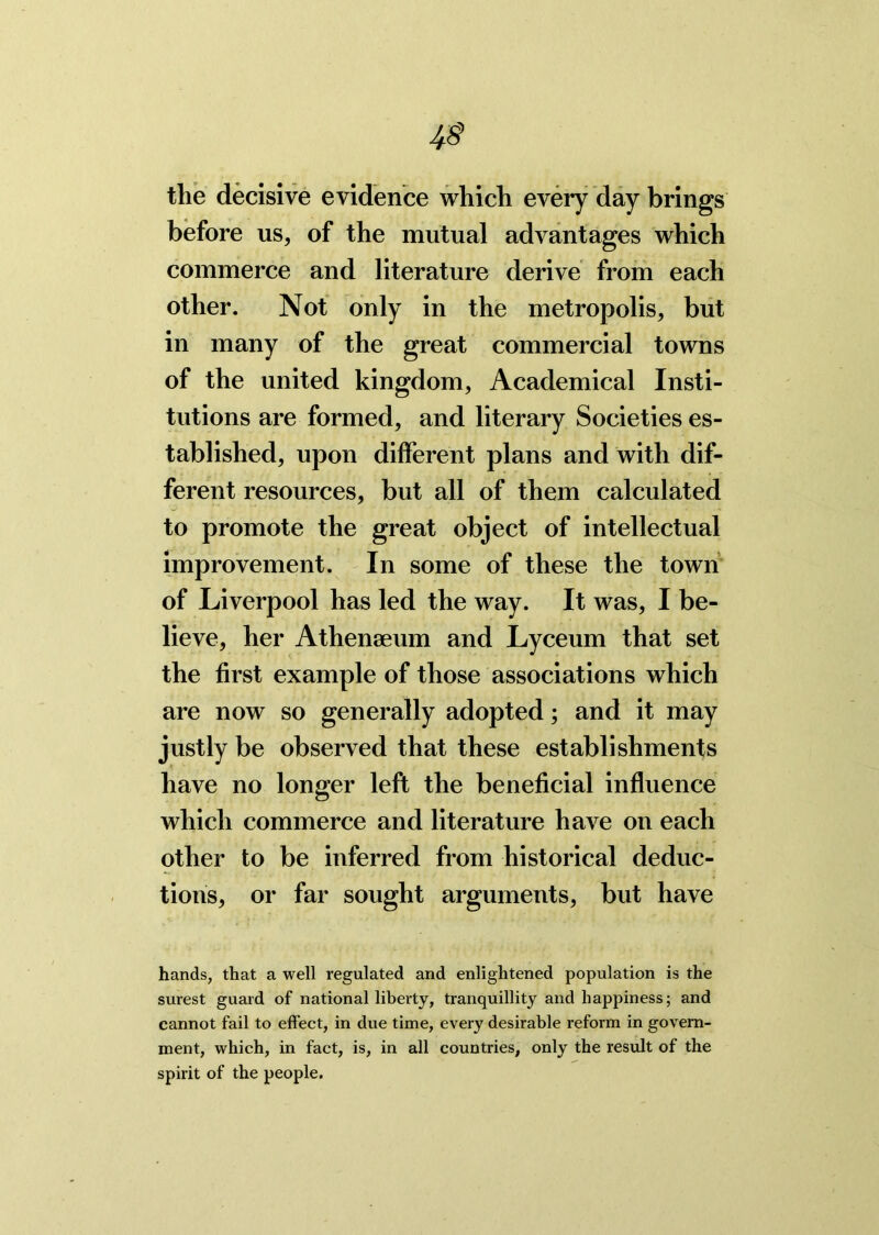 the decisive evidence which every day brings before us, of the mutual advantages which commerce and literature derive from each other. Not only in the metropolis, but in many of the great commercial towns of the united kingdom, Academical Insti- tutions are formed, and literary Societies es- tablished, upon different plans and with dif- ferent resources, but all of them calculated to promote the great object of intellectual improvement. In some of these the town of Liverpool has led the way. It was, I be- lieve, her Athenaeum and Lyceum that set the first example of those associations which are now so generally adopted; and it may justly be observed that these establishments have no longer left the beneficial influence which commerce and literature have on each other to be inferred from historical deduc- tions, or far sought arguments, but have hands, that a well regulated and enlightened population is the surest guard of national liberty, tranquillity and happiness; and cannot fail to effect, in due time, every desirable reform in govern- ment, which, in fact, is, in all countries, only the result of the spirit of the people.