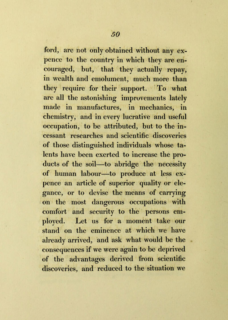 ford, are not only obtained without any ex- pence to the country in which they are en- couraged, but, that they actually repay, in wealth and emolument, much more than they require for their support. To what are all the astonishing improvements lately made in manufactures, in mechanics, in chemistry, and in every lucrative and useful occupation, to be attributed, but to the in- cessant researches and scientific discoveries of those distinguished individuals whose ta- lents have been exerted to increase the pro- ducts of the soil—to abridge the necessity of human labour—to produce at less ex- pence an article of superior quality or ele- gance, or to devise the means of carrying on the most dangerous occupations with comfort and security to the persons em- ployed. Let us for a moment take our stand on the eminence at which we have already arrived, and ask what would be the consequences if we were again to be deprived of the advantages derived from scientific discoveries, and reduced to the situation we