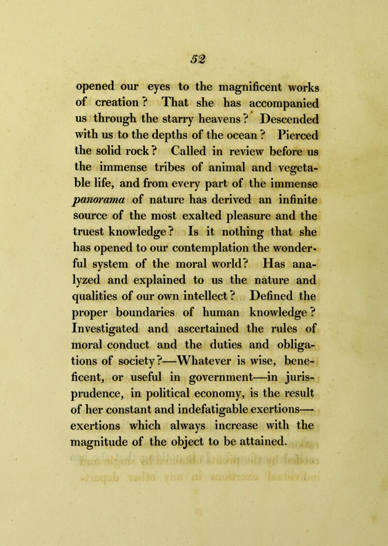 opened our eyes to the magnificent works of creation ? That she has accompanied us through the starry heavens ? Descended with us to the depths of the ocean ? Pierced the solid rock? Called in review before us the immense tribes of animal and vegeta- ble life, and from every part of the immense panorama of nature has derived an infinite source of the most exalted pleasure and the truest knowledge? Is it nothing that she has opened to our contemplation the wonder- ful system of the moral world? Has ana- lyzed and explained to us the nature and qualities of our own intellect ? Defined the proper boundaries of human knowledge ? Investigated and ascertained the rules of moral conduct and the duties and obliga- tions of society?—Whatever is wise, bene- ficent, or useful in government—in juris- prudence, in political economy, is the result of her constant and indefatigable exertions— exertions which always increase with the magnitude of the object to be attained.