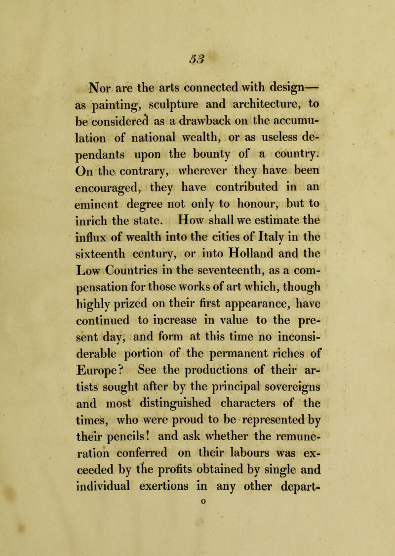 Nor are the arts connected with design— as painting, sculpture and architecture, to be considered as a drawback on the accumu- lation of national wealth, or as useless de- pendants upon the bounty of a country. On the contrary, wherever they have been encouraged, they have contributed in an eminent degree not only to honour, but to inrich the state. How shall we estimate the influx of wealth into the cities of Italy in the sixteenth century, or into Holland and the Low Countries in the seventeenth, as a com- pensation for those works of art which, though highly prized on their first appearance, have continued to increase in value to the pre- sent day, and form at this time no inconsi- derable portion of the permanent riches of Europe? See the productions of their ar- tists sought after by the principal sovereigns and most distinguished characters of the times, who were proud to be represented by their pencils! and ask whether the remune- ration conferred on their labours was ex- ceeded by the profits obtained by single and individual exertions in any other depart- o