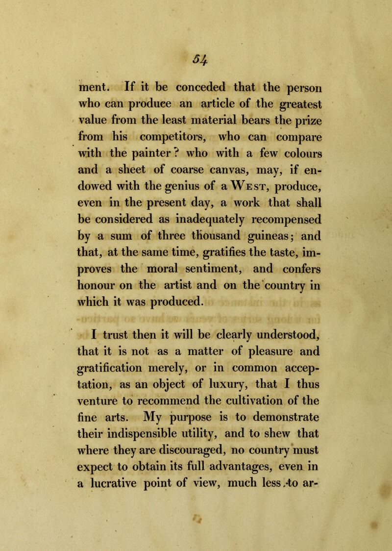 u ment. If it be conceded that the person who can produce an article of the greatest value from the least material bears the prize from his competitors, who can compare with the painter ? who with a few colours and a sheet of coarse canvas, may, if en- dowed with the genius of a We st, produce, even in the present day, a work that shall be considered as inadequately recompensed by a sum of three thousand guineas; and that, at the same time, gratifies the taste, im- proves the moral sentiment, and confers honour on the artist and on the country in which it was produced. I trust then it will be clearly understood, that it is not as a matter of pleasure and gratification merely, or in common accep- tation, as an object of luxury, that I thus venture to recommend the cultivation of the fine arts. My purpose is to demonstrate their indispensible utility, and to shew that where they are discouraged, no country must expect to obtain its full advantages, even in a lucrative point of view, much less,-to ar-