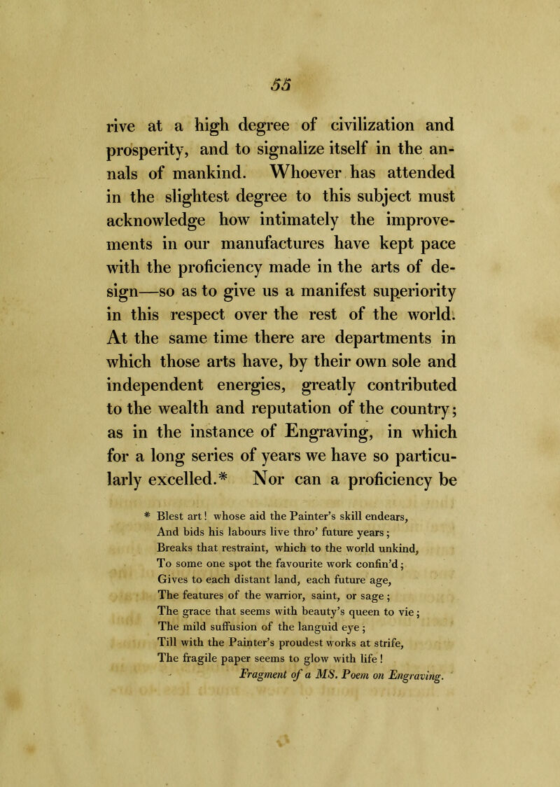 5S rive at a high degree of civilization and prosperity, and to signalize itself in the an- nals of mankind. Whoever has attended in the slightest degree to this subject must acknowledge how intimately the improve- ments in our manufactures have kept pace with the proficiency made in the arts of de- sign—so as to give us a manifest superiority in this respect over the rest of the world. At the same time there are departments in which those arts have, by their own sole and independent energies, greatly contributed to the wealth and reputation of the country; as in the instance of Engraving, in which for a long series of years we have so particu- larly excelled.* Nor can a proficiency be * Blest art! whose aid the Painter’s skill endears, And bids his labours live thro’ future years; Breaks that restraint, which to the world unkind, To some one spot the favourite work confin’d; Gives to each distant land, each future age, The features of the warrior, saint, or sage ; The grace that seems with beauty’s queen to vie; The mild suffusion of the languid eye ; Till with the Painter’s proudest works at strife. The fragile paper seems to glow with life! Fragment of a MS. Poem on Engraving.