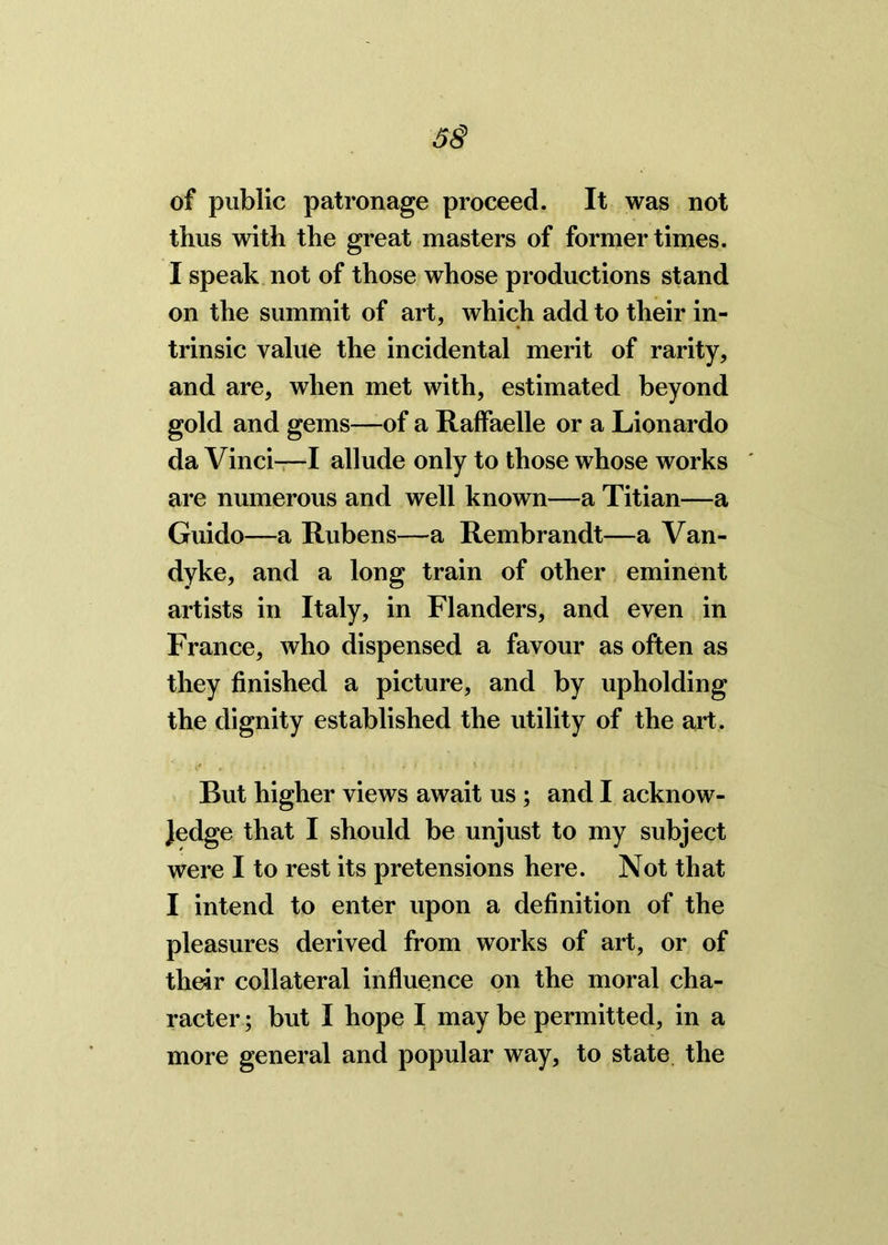 5§ of public patronage proceed. It was not thus with the great masters of former times. I speak not of those whose productions stand on the summit of art, which add to their in- trinsic value the incidental merit of rarity, and are, when met with, estimated beyond gold and gems—of a Raffaelle or a Lionardo da Vinci—I allude only to those whose works are numerous and well known—a Titian—a Guido—a Rubens—a Rembrandt—a Van- dyke, and a long train of other eminent artists in Italy, in Flanders, and even in France, who dispensed a favour as often as they finished a picture, and by upholding the dignity established the utility of the art. But higher views await us ; and I acknow- ledge that I should be unjust to my subject were I to rest its pretensions here. Not that I intend to enter upon a definition of the pleasures derived from works of art, or of their collateral influence on the moral cha- racter ; but I hope I may be permitted, in a more general and popular way, to state the