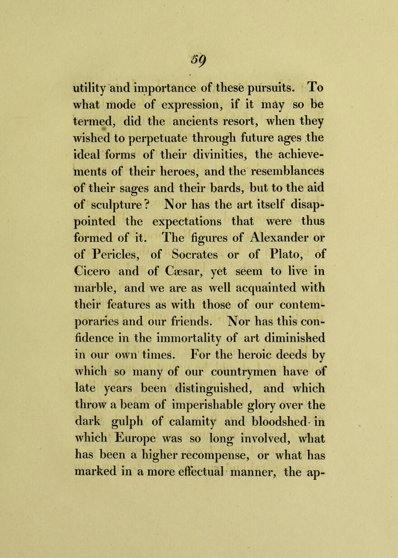 utility and importance of these pursuits. To what mode of expression, if it may so be termed, did the ancients resort, when they wished to perpetuate through future ages the ideal forms of their divinities, the achieve- ments of their heroes, and the resemblances of their sages and their bards, but to the aid of sculpture? Nor has the art itself disap- pointed the expectations that were thus formed of it. The figures of Alexander or of Pericles, of Socrates or of Plato, of Cicero and of Caesar, yet seem to live in marble, and we are as well acquainted with their features as with those of our contem- poraries and our friends. Nor has this con- fidence in the immortality of art diminished in our own times. For the heroic deeds by which so many of our countrymen have of late years been distinguished, and which throw a beam of imperishable glory over the dark gulph of calamity and bloodshed- in which Europe was so long involved, what has been a higher recompense, or what has marked in a more effectual manner, the ap-