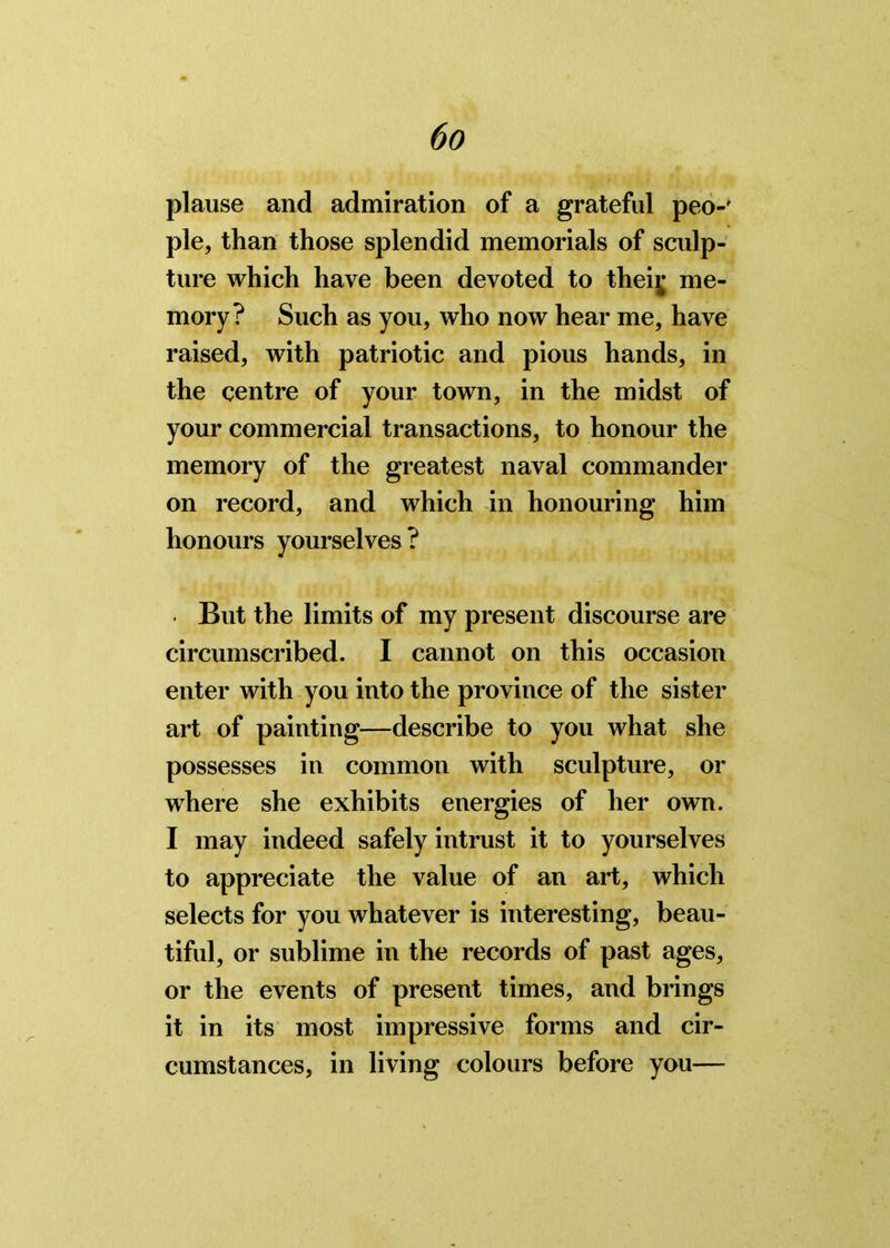 plause and admiration of a grateful peo-' pie, than those splendid memorials of sculp- ture which have been devoted to theiy me- mory? Such as you, who now hear me, have raised, with patriotic and pious hands, in the centre of your town, in the midst of your commercial transactions, to honour the memory of the greatest naval commander on record, and which in honouring him honours yourselves? • But the limits of my present discourse are circumscribed. I cannot on this occasion enter with you into the province of the sister art of painting—describe to you what she possesses in common with sculpture, or where she exhibits energies of her own. I may indeed safely intrust it to yourselves to appreciate the value of an art, which selects for you whatever is interesting, beau- tiful, or sublime in the records of past ages, or the events of present times, and brings it in its most impressive forms and cir- cumstances, in living colours before you—