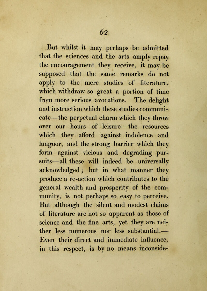 But whilst it may perhaps be admitted that the sciences and the arts amply repay the encouragement they receive, it may be supposed that the same remarks do not apply to the mere studies of literature, which withdraw so great a portion of time from more serious avocations. The delight and instruction which these studies communi- cate—the perpetual charm which they throw over our hours of leisure—the resources which they alford against indolence and languor, and the strong barrier which they form against vicious and degrading pur- suits—all these will indeed be universally acknowledged; but in what manner they produce a re-action which contributes to the general wealth and prosperity of the com- munity, is not perhaps so easy to perceive. But although the silent and modest claims of literature are not so apparent as those of science and the fine arts, yet they are nei- ther less numerous nor less substantial.— Even their direct and immediate influence, in this respect, is by no means inconside-