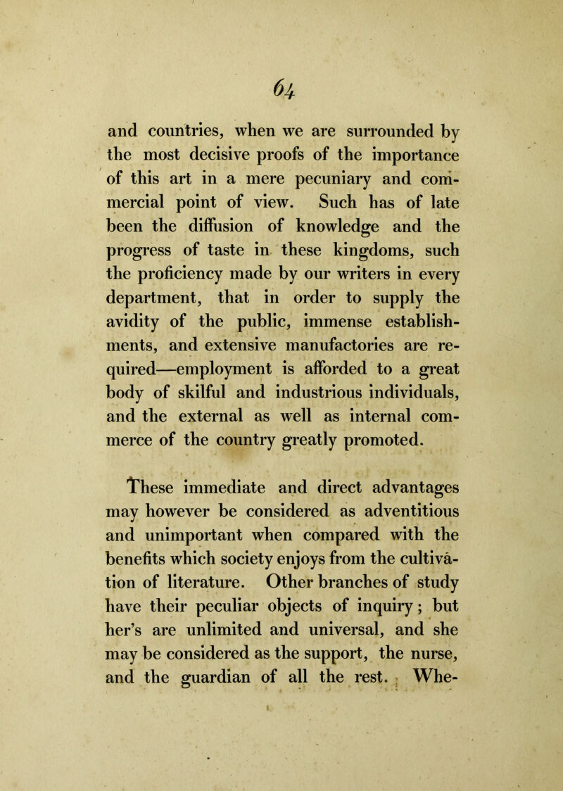 and countries, when we are surrounded by the most decisive proofs of the importance of this art in a mere pecuniary and com- mercial point of view. Such has of late been the diffusion of knowledge and the progress of taste in these kingdoms, such the proficiency made by our writers in every department, that in order to supply the avidity of the public, immense establish- ments, and extensive manufactories are re- quired—employment is afforded to a great body of skilful and industrious individuals, and the external as well as internal com- merce of the country greatly promoted. These immediate and direct advantages may however be considered as adventitious and unimportant when compared with the benefits which society enjoys from the cultiva- tion of literature. Other branches of study have their peculiar objects of inquiry; but her’s are unlimited and universal, and she may be considered as the support, the nurse, and the guardian of all the rest. Whe-