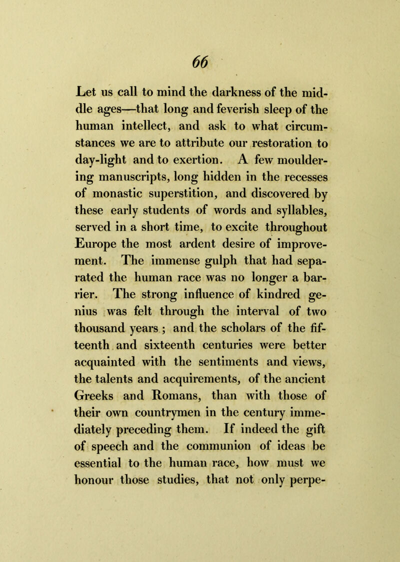 Let us call to mind the darkness of the mid- dle ages—that long and feverish sleep of the human intellect, and ask to what circum- stances we are to attribute our restoration to day-light and to exertion. A few moulder- ing manuscripts, long hidden in the recesses of monastic superstition, and discovered by these early students of words and syllables, served in a short time, to excite throughout Europe the most ardent desire of improve- ment. The immense gulph that had sepa- rated the human race was no longer a bar- rier. The strong influence of kindred ge- nius was felt through the interval of two thousand years ; and the scholars of the fif- teenth and sixteenth centuries were better acquainted with the sentiments and views, the talents and acquirements, of the ancient Greeks and Romans, than with those of their own countrymen in the century imme- diately preceding them. If indeed the gift of speech and the communion of ideas be essential to the human race, how must we honour those studies, that not only perpe-