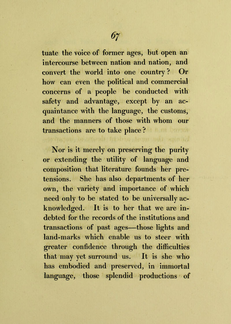 6j tuate the voice of former ages, but open an intercourse between nation and nation, and convert the world into one country ? Or how can even the political and commercial concerns of a people be conducted with safety and advantage, except by an ac- quaintance with the language, the customs, and the manners of those with whom our transactions are to take place? Nor is it merely on preserving the purity or extending the utility of language and composition that literature founds her pre- tensions. She has also departments of her own, the variety and importance of which need only to be stated to be universally ac- knowledged. It is to her that we are in- debted for the records of the institutions and transactions of past ages—those lights and land-marks which enable us to steer with greater confidence through the difficulties that may yet surround us. It is she who has embodied and preserved, in immortal language, those splendid productions of