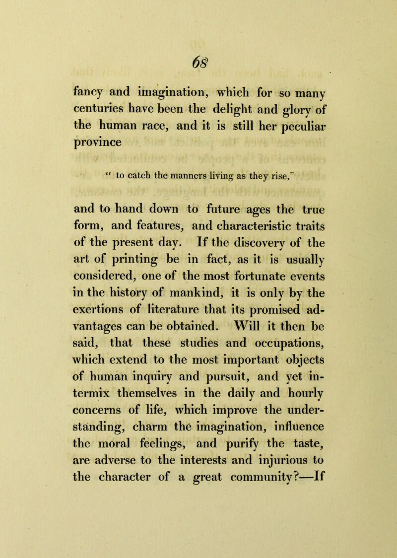 fancy and imagination, which for so many centuries have been the delight and glory of the human race, and it is still her peculiar province “ to catch the manners living as they rise,” and to hand down to future ages the true form, and features, and characteristic traits of the present day. If the discovery of the art of printing be in fact, as it is usually considered, one of the most fortunate events in the history of mankind, it is only by the exertions of literature that its promised ad- vantages can be obtained. Will it then be said, that these studies and occupations, which extend to the most important objects of human inquiry and pursuit, and yet in- termix themselves in the daily and hourly concerns of life, which improve the under- standing, charm the imagination, influence the moral feelings, and purify the taste, are adverse to the interests and injurious to the character of a great community?—If