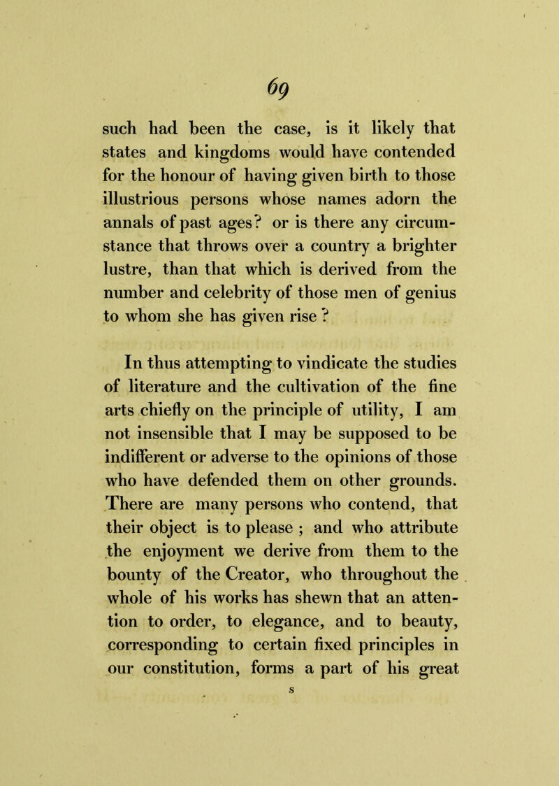 6<) such had been the case, is it likely that states and kingdoms would have contended for the honour of having given birth to those illustrious persons whose names adorn the annals of past ages? or is there any circum- stance that throws over a country a brighter lustre, than that which is derived from the number and celebrity of those men of genius to whom she has given rise ? In thus attempting to vindicate the studies of literature and the cultivation of the fine arts chiefly on the principle of utility, I am not insensible that I may be supposed to be indifferent or adverse to the opinions of those who have defended them on other grounds. There are many persons who contend, that their object is to please ; and who attribute the enjoyment we derive from them to the bounty of the Creator, who throughout the whole of his works has shewn that an atten- tion to order, to elegance, and to beauty, corresponding to certain fixed principles in our constitution, forms a part of his great s