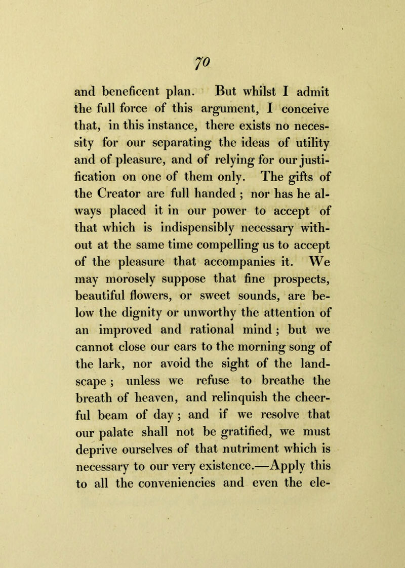 the full force of this argument, I conceive that, in this instance, there exists no neces- sity for our separating the ideas of utility and of pleasure, and of relying for our justi- fication on one of them only. The gifts of the Creator are full handed ; nor has he al- ways placed it in our power to accept of that which is indispensibly necessary with- out at the same time compelling us to accept of the pleasure that accompanies it. We may morosely suppose that fine prospects, beautiful flowers, or sweet sounds, are be- low the dignity or unworthy the attention of an improved and rational mind; but we cannot close our ears to the morning song of the lark, nor avoid the sight of the land- scape ; unless we refuse to breathe the breath of heaven, and relinquish the cheer- ful beam of day ; and if we resolve that our palate shall not be gratified, we must deprive ourselves of that nutriment which is necessary to our very existence.—Apply this to all the conveniencies and even the ele-