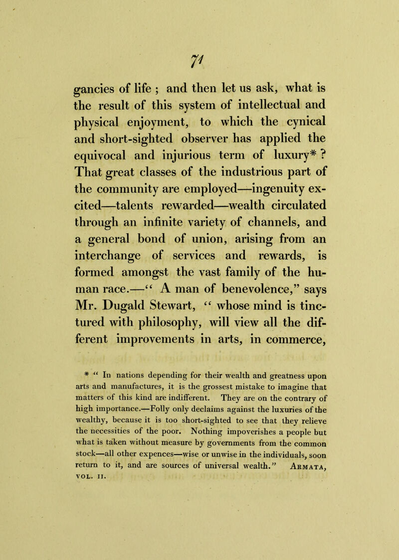 V gancies of life ; and then let us ask, what is the result of this system of intellectual and physical enjoyment, to which the cynical and short-sighted observer has applied the equivocal and injurious term of luxury* ? That great classes of the industrious part of the community are employed—ingenuity ex- cited—talents rewarded—wealth circulated through an infinite variety of channels, and a general bond of union, arising from an interchange of services and rewards, is formed amongst the vast family of the hu- man race.—44 A man of benevolence,” says Mr. Dugald Stewart, 44 whose mind is tinc- tured with philosophy, will view all the dif- ferent improvements in arts, in commerce, * “ In nations depending for their wealth and greatness upon arts and manufactures, it is the grossest mistake to imagine that matters of this kind are indifferent. They are on the contrary of high importance.—Folly only declaims against the luxuries of the wealthy, because it is too short-sighted to see that they relieve the necessities of the poor. Nothing impoverishes a people but what is taken without measure by governments from the common stock—all other expences—wise or unwise in the individuals, soon return to it, and are sources of universal wealth.” Armata,