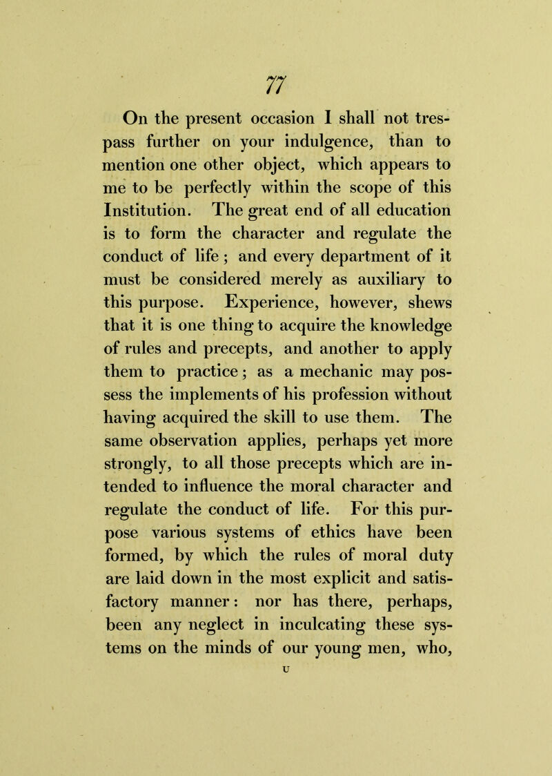 On the present occasion 1 shall not tres- pass further on your indulgence, than to mention one other object, which appears to me to be perfectly within the scope of this Institution. The great end of all education is to form the character and regulate the conduct of life; and every department of it must be considered merely as auxiliary to this purpose. Experience, however, shews that it is one thing to acquire the knowledge of rules and precepts, and another to apply them to practice; as a mechanic may pos- sess the implements of his profession without having acquired the skill to use them. The same observation applies, perhaps yet more strongly, to all those precepts which are in- tended to influence the moral character and regulate the conduct of life. For this pur- pose various systems of ethics have been formed, by which the rules of moral duty are laid down in the most explicit and satis- factory manner: nor has there, perhaps, been any neglect in inculcating these sys- tems on the minds of our young men, who, u