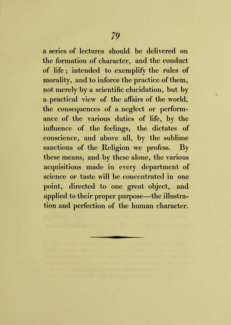 a series of lectures should be delivered on the formation of character, and the conduct of life; intended to exemplify the rules of morality, and to inforce the practice of them, not merely by a scientific elucidation, but by a practical view of the affairs of the world, the consequences of a neglect or perform- ance of the various duties of life, by the influence of the feelings, the dictates of conscience, and above all, by the sublime sanctions of the Religion we profess. By these means, and by these alone, the various acquisitions made in every department of science or taste will be concentrated in one point, directed to one great object, and applied to their proper purpose—the illustra- tion and perfection of the human character.