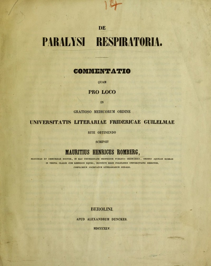 DE PARALYSI RESPIRATORIA. COMMENTATIO QUAM PRO LOCO IN GRATIOSO MEDICORUM ORDINE UNIVERSITATIS LITERARIAE FRIDERICAE GUILELMAE RITE OBTINENDO SCRIPSIT MAURITIDS HENRICDS ROMBERG, MEDICINAE ET CHIRURGIAE DOCTOR, IN HAC UNIVERSITATE PROFESSOR PUBLICUS ORDINARIUS, ORDINIS AQUILAE RUBRAE IN TERTIA CLASSE CUM LEMNISCO EQUES, INSTITUTI REGII POLICLINICI UNIVERSITATIS DIRECTOR, COMPLURIUM SOCIETATUM LITERARIARUM SODALIS. I BEROLINI. APUD ALEXANDRUM DUNCKER. MDCCCXLV.