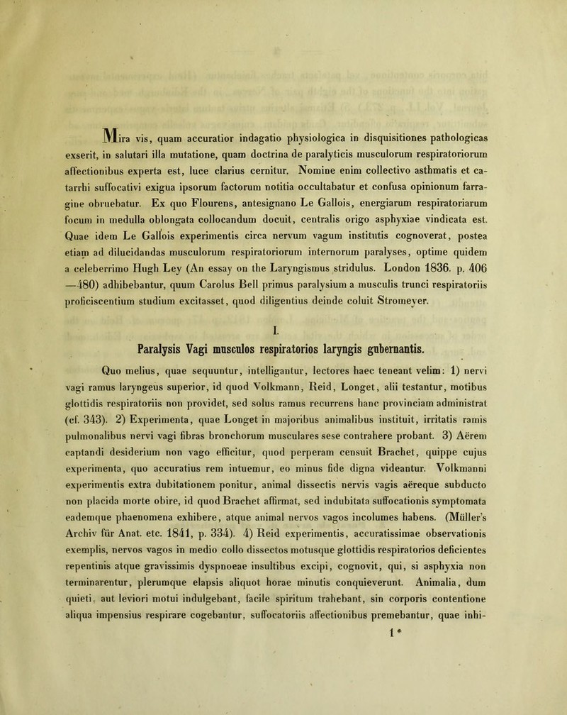 exserit, in salutari illa mutatione, quam doctrina de paralyticis musculorum respiratoriorum affectionibus experta est, luce clarius cernitur. Nomine enim collectivo asthmatis et ca- tarrhi suffocativi exigua ipsorum factorum notitia occultabatur et confusa opinionum farra- gine obruebatur. Ex quo Flourens, antesignano Le Gallois, energiarum respiratoriarum focum in medulla oblongata collocandum docuit, centralis origo asphyxiae vindicata est. Quae idem Le Gallois experimentis circa nervum vagum institutis cognoverat, postea etiam ad dilucidandas musculorum respiratoriorum internorum paralyses, optime quidem a celeberrimo Hugh Ley (An essay on the Laryngismus stridulus. London 1836. p. 406 —480) adhibebantur, quum Carolus Bell primus paralysium a musculis trunci respiratoriis proficiscentium studium excitasset, quod diligentius deinde coluit Stromever. I. Paralysis Vagi mnscnlos respiratorios laryngis gubernantis. Quo melius, quae sequuntur, intelligantur, lectores haec teneant velim: 1) nervi vagi ramus laryngeus superior, id quod Volkmann, Reid, Longet, alii testantur, motibus glottidis respiratoriis non providet, sed solus ramus recurrens hanc provinciam administrat (cf. 343). 2) Experimenta, quae Longet in majoribus animalibus instituit, irritatis ramis pulmonalibus nervi vagi fibras bronchorum musculares sese contrahere probant. 3) Aerem captandi desiderium non vago efficitur, quod perperam censuit Brachet, quippe cujus experimenta, quo accuratius rem intuemur, eo minus fide digna videantur. Volkmanni experimentis extra dubitationem ponitur, animal dissectis nervis vagis aereque subducto non placida morte obire, id quod Brachet affirmat, sed indubitata suffocationis symptomata eademque phaenomena exhibere, atque animal nervos vagos incolumes habens. (Miillers Archiv fur Anat. etc. 1841, p. 334). 4) Reid experimentis, accuratissimae observationis exemplis, nervos vagos in medio collo dissectos motusque glottidis respiratorios deficientes repentinis atque gravissimis dyspnoeae insultibus excipi, cognovit, qui, si asphyxia non terminarentur, plerumque elapsis aliquot horae minutis conquieverunt. Animalia, dum quieti, aut leviori motui indulgebant, facile spiritum trahebant, sin corporis contentione aliqua impensius respirare cogebantur, sulfocatoriis affectionibus premebantur, quae inhi- 1*