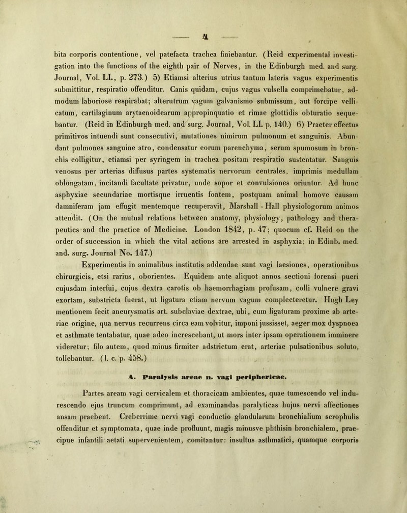 !L bita corporis contentione, vel patefacta trachea finiebantur. (Reid experimenta! investi- gation into the functions of the eighth pair of Nerves, in the Edinburgh med. and surg. Journal, Vol. LI., p. 273.) 5) Etiamsi alterius utrius tantum lateris vagus experimentis submittitur, respiratio offenditur. Canis quidam, cujus vagus vulsella comprimebatur, ad- modum laboriose respirabat; alterutrum vagum galvanismo submissum, aut forcipe velli- catum, cartilaginum arytaenoidearum appropinquatio et rimae glottidis obturatio seque- bantur. (Reid in Edinburgh med. and surg. Journal, Vol. LI. p. 140.) 6) Praeter effectus primitivos intuendi sunt consecutivi, mutationes nimirum pulmonum et sanguinis. Abun- dant pulmones sanguine atro, condensatur eorum parenchyma, serum spumosum in bron- chis colligitur, etiamsi per syringem in trachea positam respiratio sustentatur. Sanguis venosus per arterias diffusus partes systematis nervorum centrales, imprimis medullam oblongatam, incitandi facultate privatur, unde sopor et convulsiones oriuntur. Ad hunc asphyxiae secundariae mortisque irruentis fontem, postquam animal homove causam damniferam jam effugit mentemque recuperavit, Marshall - Hali physiologorum animos attendit. (On the mutual relations between anatomy, physiology, pathology and thera- peutics and the practice of Medicine. London 1842, p. 47; quocum cf. Reid on the order of succession in which the vital actions ire arrested in asphyxia; in Edinb. med. and. surg. Journal No. 147.) Experimentis in animalibus institutis addendae sunt vagi laesiones, operationibus chirurgicis, etsi rarius, oborientes. Equidem ante aliquot annos sectioni forensi pueri cujusdam interfui, cujus dextra carotis ob haemorrhagiam profusam, colli vulnere gravi exortam, substricta fuerat, ut ligatura etiam nervum vagum complecteretur. Hugh Ley mentionem fecit aneurysmatis art. subclaviae dextrae, ubi, cum ligaturam proxime ab arte- riae origine, qua nervus recurrens circa eam volvitur, imponi jussisset, aeger mox dyspnoea et asthmate tentabatur, quae adeo increscebant, ut mors inter ipsam operationem imminere videretur; filo autem, quod minus firmiter adstrictum erat, arteriae pulsationibus soluto, tollebantur. (1. c. p. 458.) A. Paralysis areae n. vagi periphericae. Partes aream vagi cervicalem et thoracicam ambientes, quae tumescendo vel indu- rescendo ejus truncum comprimunt, ad examinandas paralyticas hujus nervi affectiones ansam praebent. Creberrime nervi vagi conductio glandularum bronchialium scrophulis offenditur et symptomata, quae inde profluunt, magis minusve phthisin bronchialem, prae- cipue infantili aetati supervenientem, comitantur: insultus asthmatici, quamque corporis