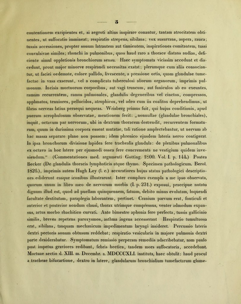 contentionem excipientes et, si aegroti altius inspirare conantur, tantam atrocitatem obti- nentes, ut suffocatio immineat; respiratio strepens, sibilans; vox susurrans, aspera, rauca; tussis accessiones, propter sonum latrantem aut tinnientem, inspirationes comitantem, tussi convulsi vae similes; rhonchi in pulmonibus, quos haud raro a thorace distans audias, defi- ciente simul oppletionis bronchiorum sensu. Haec symptomata vicissim accedunt et dis- cedunt, prout major minorve respirandi necessitas exstat; plerumque cum aliis consocian- tur, ut faciei oedemate, colore pallido, livescente, a pressione ortis, quam glandulae tume- factae in vasa exserunt, vel a complicata tuberculosi aliorum organorum, imprimis pul- monum. Incisis mortuorum corporibus, aut vagi truncum, aut funiculos ab eo exeuntes, ramum recurrentem, ramos pulmonales, glandulis degeneribus vel cinctos, compressos, applanatos, tenuiores, pellucidos, atrophicos, vel adeo cum iis coalitos deprehendimus, ut fibras nerveas latius persequi nequeas. Wrisberg primus fuit, qui hujus conditionis, apud puerum scrophulosum observatae, mentionem fecit: „nonnullae (glandulae bronchiales), inquit, octavum par nervorum, ubi in dextrum thoracem descendit, recurrentem formatu- rum, quum in durissima corpora essent mutatae, tali ratione amplectebantur, ut nervum ab hac massa separare plane non possem; idem phrenico ejusdem lateris nervo contigerat. In ipsa bronchorum divisione lapidea fere trachealis glandula: de plexibus pulmonalibus ex octavo in hoc latere per ejusmodi ossea fere concrementa ne vestigium quidem inve- niendum. “ (Commentationes med. argumenti Gotting. 1800. Vol. I. p. 144.) Postea Becker (De glandulis thoracis lymphaticis atque thymo. Specimen pathologicum. Berol. 1826.), imprimis autem Hugh Ley (1. c.) accuratiores hujus status pathologici descriptio- nes ediderunt easque iconibus illustrarunt. Inter complura exempla a me ipso observata, quorum unum in libro meo de nervorum morbis (1. p. 231.) exposui, praecipue notatu dignum illud est, quod ad puellam quinquennem, fatuam, debito minus evolutam, loquendi facultate destitutam, paraplegia laborantem, pertinet. Cranium parvum erat, fonticuli et anterior et posterior nondum clausi, thorax utrimque compressus, venter admodum expan- sus, artus morbo rhachitico curvati. Ante bimestre aphonia fere perfecta, tussis gallicinio similis, breves repetens paroxysmos, asthma ingens accesserant Respiratio tumultuosa erat, sibilans, tanquam mechanicum impedimentum laryngi insideret. Percussio lateris dextri pectoris sonum obtusum reddebat; respiratio vesicularis in majore pulmonis dextri parte desiderabatur. Symptomatum remissio perperam remediis adscribebatur, nam paulo post impetus graviores redibant, febris hectica, tandem mors suffocatoria, accedebant. Mortuae sectio d. XIII. m. Decembr. a. MDCCCXLI. instituta, haec obtulit: haud procul a tracheae bilucartione, dextro in latere, glandularum bronchialium tumefactarum glome-