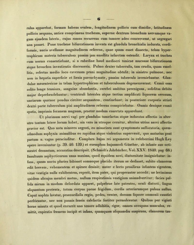 rulus apparebat, formam habens ovalem, longitudinem pollicis cum dimidio, latitudinem pollicis aequans, antice comprimens tracheam, superne dextrum bronchum nervumque va- gum ejusdem lateris, cujus ramus recurrens cum tumore adeo concreverat, ut segregari non posset. Pone tracheae bifurcationem inventa est glandula bronchialis indurata, cordi- formis, nucis avellanae magnitudinem referens, quae quum esset dissecta, telam hyper- trophicam materia tuberculosa passim jam emollita infarctam ostendit. Larynx et trachea cum norma consentiebant, si a rubedine haud mediocri tunicae mucosae bifurcationem atque bronchos investientis discesseris. Pulmo dexter tuberculis, tam crudis, quam emol- litis, refertus medio loco cavernam pruni magnitudine obtulit; in sinistro pulmone, nec non in hepatis superficie et lienis parenchymate, passim tubercula inveniebantur. Glan- dulae mesentericae in telam hypertrophicam et tuberculosam degeneraverant. Cranii ossa solito longe tenuiora, sanguine abundantia, cerebri ambitus perexiguus, soliditas debito major deprehendebantur; ventriculi laterales atque tertius amplificati liquorem serosum, unciarum quatuor pondus circiter aequantem, continebant; in posteriore corporis striati dextri parte tuberculum pisi amplitudinem referens conspiciebatur. Omnia denique cranii spatia, imprimis foramem magnum, praeter modum coarctata apparebant. Ut plurimum nervi vagi per glandulas tumefactas atque induratas affectio in alter- utro tantum latere locum habet, sin vero in utroque cernitur, alterius utrius nervi affectio gravior est. Quo natu minores aegroti, eo minaciora sunt symptomata suffocatoria, quem- admodum asphyxia animalibus eo rapidius atque violentius supervenit, quo maturius post partum n. vagus perscinditur. Complura hujus rei argumenta in celeberrimi Hugh Ley opere inveniuntur (p. 39. 40. 139.) et exemplum hujusmodi Giinther, ab infante suo octi- mestri desumtum, accuratius descripsit. (Schmidt's Jahrbiicher, Vol. XXV. 1840. pag 68.) Insultuum asphycticorum unus maxima, quod equidem novi, diuturnitate insigniebatur: in- fans, quum noctu pluries bibisset somnoque placido iterum se dedisset, subito clamorem edit brevem, vehementem et spirare desinit; mater e lecto prosiliens infantem rigentem, vitae vestigia nulla exhibentem, reperit, item pater, qui properanter accedit; ne levissimus quidem alicujus membri motus, nullum respirationis vestigium animadvertitur; facies pal- lida mirum in modum defoedata apparet, palpebrae late patentes, oculi distorti, lingua aliquantum protenta, totum corpus paene frigidum, cordis arteriarumque pulsus nullus. Caput uaphta lavatur, praecordialis regio, pedes, venter, dorsum liquore ammonii caustici perfricantur, nec non pannis laneis calefactis fortiter permulcentur. Quibus per viginti horae minuta et quod excurrit uno tenore adhibitis, rigor, omnes occupans musculos, re- mittit, expiratio fremens incipit et infans, quamquam aliquamdiu suspirans, clamorem tan-