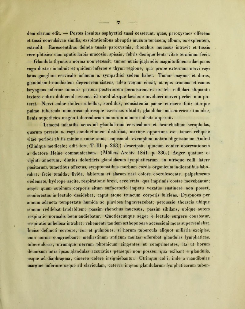 dem clarum edit. — Postea insultus asphyctici tussi cesserunt, quae, paroxysmos offerens et tussi convulsivae similis, exspirationibus abruptis mucum tenacem, album, os explentem, extrudit. Rarescentibus deinde tussis paroxysmis, rhonchus mucosus intravit et tussis vere phtisica cum sputis largis mucosis, spissis; febris denique lenta vitae terminum fecit. — Glandula thymus a norma non recessit; tumor nucis juglandis magnitudinem adaequans vago dextro incubuit et quidem inferne e thymi regione, qua prope externum nervi vagi latus ganglion cervicale infimum n. sympathici sedem habet. Tumor magnus et durus, glandulam bronchialem degenerem sistens, adeo vagum cinxit, ut ejus truncus et ramus laryngeus inferior tumoris partem posteriorem permearent et ex tela cellulari aliquanto laxiore cultro diducendi essent, id quod absque laesione involucri nervei perfici non po- terat. Nervi color ibidem rubellus, sordidus, consistentia paene coriacea fuit; uterque pulmo tubercula numerosa pluresque cavernas obtulit; glandulae mesentericae tumidae, lienis superficies magno tuberculorum minorum numero obsita apparuit. Tametsi infantilis aetas ad glandularum cervicalium et bronchialium scrophulas, quarum pressio n. vagi conductionem disturbat, maxime opportuna es*, tamen reliquae vitae periodi ab iis minime tutae sunt, cujusmodi exemplum notatu dignissimum Andral (Clinique medicale; edit. tert. T. III. p. 263.) descripsit, quocum confer observationem a doctore Heine communicatam. (Miillers Archiv 1841. p. 236.) Aeger quatuor et viginti annorum, diutius dolorificis glandularum lymphaticarum, in utroque colli latere positarum, tumoribus affectus, symptomatibus morbum cordis organicum indicantibus labo- rabat: facie tumida, livida, labiorum et alarum nasi colore coerulescente, palpebrarum oedemate, hydrope ascite, respiratione brevi, accelerata, qua imprimis costae movebantur; aeger quum supinum corporis situm suffocatorio impetu vexatus sustinere non posset, semierectus in lectulo desidebat, caput atque truncum corporis fulciens. Dyspnoea per annum adaucta tempestate humida ac pluviosa ingravescebat; percussio thoracis ubique sonum reddebat laudabilem; passim rhonchus mucosus, passim sibilans, ubique autem respiratio normalis bene audiebatur. Quotiescunque aeger e lectulo surgere conabatur, respiratio anhelosa intrabat; vehementi tandem orthopnoeae accessioni mors superveniebat. Inciso defuncti corpore, cor et pulmones, si horum tubercula aliquot miliaria excipias, cum norma congruebant; mediastinum anticum multas offerebat glandulas lymphaticas, tuberculosas, utrumque nervum phrenicum cingentes et comprimentes, ita ut horum decursum intra ipsas glandulas accuratius persequi non posses; qua exibant e glandulis, usque ad diaphragma, cinereo colere insigniebantur. Utrinque colli, inde a mandibulae margine inferiore usque ad claviculam, caterva ingens glandularum lymphaticarum tuber-