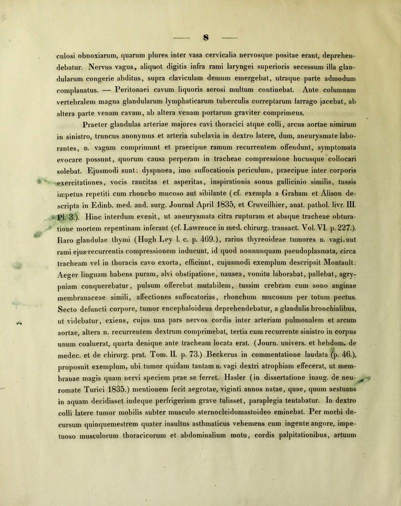culosi obnoxiarum, quarum plures inter vasa cervicalia nervosque positae erant, deprehen- debatur. Nervus vagus, aliquot digitis infra rami laryngei superioris secessum illa glan- dularum congerie abditus, supra claviculam demum emergebat, utraque parte admodum complanatus. — Peritonaei cavum liquoris serosi multum continebat. Ante columnam vertebralem magna glandularum lymphaticarum tuberculis correptarum larrago jacebat, ab altera parte venam cavam, ab altera venam portarum graviter comprimens. Praeter glandulas arteriae majores cavi thoracici atque colli, arcus aortae nimirum in sinistro, truncus anonymus et arteria subclavia in dextro latere, dum, aneurysmate labo- rantes, n. vagum comprimunt et praecipue ramum recurrentem olfendunt, symptomata evocare possunt, quorum causa perperam in tracheae compressione hucusque collocari solebat. Ejusmodi sunt: dyspnoea, imo suffocationis periculum, praecipue inter corporis exercitationes, vocis raucitas et asperitas, inspirationis sonus gallicinio similis, tussis impetus repetiti cum rhoncho mucoso aut sibilante (cf. exempla a Graham et Alison de- scripta in Edinb. med. and. surg. Journal April 1835, et Cruveilhier, anat. pathol. livr. III. _ pi. 3.). Hinc interdum evenit, ut aneurysmata citra rupturam et absque tracheae obtura- tione mortem repentinam inferant (cf. Lawrence in med. chirurg. transact. Vol. VI. p.227.). Raro glandulae thymi (Hugh Ley 1. c. p. 469.), rarius thyreoideae tumores n. vagi aut rami ejus recurrentis compressionem inducunt, id quod nonnunquam pseudoplasmata, circa tracheam vel in thoracis cavo exorta, efficiunt, cujusmodi exemplum descripsit Montault: Aeger linguam habens puram, alvi obstipatione, nausea, vomitu laborabat, pallebat, agry- pniam conquerebatur, pulsum offerebat mutabilem, tussim crebram cum sono anginae membranaceae simili, affectiones suffocatorias, rhonchum mucosum per totum pectus. Secto defuncti corpore, tumor encephaloideus deprehendebatur, a glandulis bronchialibus, ut videbatur, exiens, cujus una pars nervos cordis inter arteriam pulmonalem et arcum aortae, altera n. recurrentem dextrum comprimebat, tertia cum recurrente sinistro in corpus unum coaluerat, quarta denique ante tracheam locata erat. (Journ. univers. et hebdom. de medec. et de chirurg. prat. Tom. II. p. 73.) Beckerus in commentatione laudata (p. 46.), proposuit exemplum, ubi tumor quidam tantam n. vagi dextri atrophiam effecerat, ut mem- branae magis quam nervi speciem prae se ferret. Hasler (in dissertatione inaug. de neu- romate Turici 1835.) mentionem fecit aegrotae, viginti annos natae, quae, quum aestuans in aquam decidisset indeque perfrigerium grave tulisset, paraplegia tentabatur. In dextro colli latere tumor mobilis subter musculo sternocleidomastoideo eminebat. Per morbi de- cursum quinquemestrem quater insultus asthmaticus vehemens cum ingente angore, impe- tuoso musculorum thoracicorum et abdominalium motu, cordis palpitationibus, artuum