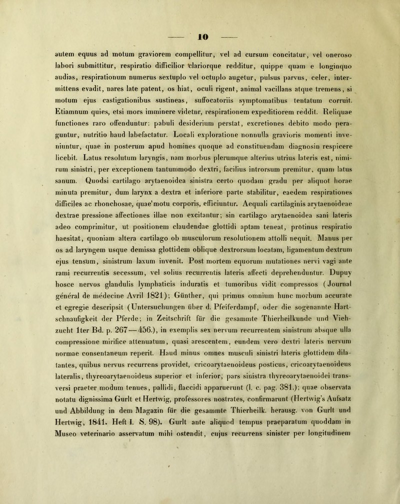 autem equus ad motum graviorem compellitur, vel ad cursum concitatur, vel oneroso labori submittitur, respiratio difficilior “clariorque redditur, quippe quam e longinquo audias, respirationum numerus sextuplo vel octuplo augetur, pulsus parvus, celer, inter- mittens evadit, nares late patent, os hiat, oculi rigent, animal vacillans atque tremens, si motum ejus castigationibus sustineas, suffocatoriis symptomatibus tentatum corruit. Etiamnum quies, etsi mors imminere videtnr, respirationem expeditiorem reddit. Reliquae functiones raro offenduntur: pabuli desiderium perstat, excretiones debito modo pera- guntur, nutritio haud labefactatur. Locali exploratione nonnulla gravioris momenti inve- niuntur, quae in posterum apud homines quoque ad constituendam diagnosin respicere licebit. Latus resolutum laryngis, nam morbus plerumque alterius utrius lateris est, nimi- rum sinistri, per exceptionem tantummodo dextri, facilius introrsum premitur, quam latus sanum. Quodsi cartilago arytaenoidea sinistra certo quodam gradu per aliquot horae minuta premitur, dum larynx a dextra et inferiore parte stabilitur, eaedem respirationes difficiles ac rhonchosae, quae'motu corporis, efficiuntur. Aequali cartilaginis arytaenoideae dextrae pressione affectiones illae non excitantur; sin cartilago arytaenoidea sani lateris adeo comprimitur, ut positionem claudendae glottidi aptam teneat, protinus respiratio haesitat, quoniam altera cartilago ob musculorum resolutionem attolli nequit. Manus per os ad laryngem usque demissa glottidem oblique dextrorsum locatam, ligamentum dextrum ejus tensum, sinistrum laxum invenit. Post mortem equorum mutationes nervi vagi ante rami recurrentis secessum, vel solius recurrentis lateris affecti deprehenduntur. Dupuy hosce nervos glandulis lymphaticis induratis et tumoribus vidit compressos (Journal general de medecine Avril 1821); Giinther, qui primus omnium hunc morbum accurate et egregie descripsit (Untersuchungen iiber d. Pfeiferdampf, oder die sogenannte Hart- schnaufigkeit der Pferde; in Zeitschrift fiir die gesammte Thierheilkunde und Vieh- zucht Iter Bd. p. 267 — 456.), in exemplis sex nervum recurrentem sinistrum absque ulla compressione mirifice attenuatum, quasi arescentem, eundem vero dextri lateris nervum normae consentaneum reperit. Haud minus omnes musculi sinistri lateris glottidem dila- tantes, quibus nervus recurrens providet, crieoarytaenoideus posticus, cricoarytaenoideus lateralis, thyreoarytaenoideus superior et inferior, pars sinistra thyreoarytaenoidei trans- versi praeter modum tenues, pallidi, flaccidi apparuerunt (1. c. pag. 381.); quae observata notatu dignissima Gurlt et Hertwig, professores nostrates, confirmarunt (Hertwigs Aufsatz und Abbildung in dem Magazin fiir die gesammte Thierheilk. herausg. von Gurlt und Hertwig, 1841. Heft I. S. 98). Gurlt ante aliquod tempus praeparatum quoddam in Museo veterinario asservatum mihi ostendit, cujus recurrens sinister per longitudinem