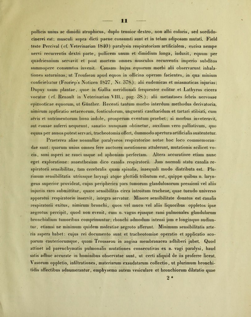 pollicis unius ac dimidii atrophicus, duplo tenuior dextro, non albi coloris, sed sordido- cinerei est.; musculi supra dicti paene consumti sunt et in telam adiposam mutati. Field teste Percival (cf. Veterinarian 1840) paralysin respiratoriam artificialem, excisa nempe nervi recurrentis dextri parte, pollicem unum et dimidium longa, induxit, equum per quadriennium servavit et post mortem omnes musculos recurrentis imperio subditos summopere consumtos invenit. Causam hujus equorum morbi alii observarunt inhala- tiones saturninas, ut Troufseau apud equos in officina operam facientes, in qua minium conficiebatur (Froriep’s Notizen 1827, Nr. 378.); alii endemicas et miasmaticas injurias; Dupuy usum plantae, quae in Gallia meridionali frequenter colitur et Lathyrus cicera vocatur ( cf. Renault in Veterinarian VIII., pag. 38.); alii metastases febris nervosae epizooticae equorum, ut Giinther. Recenti tantum morbo interdum methodus derivatoria, nimirum applicatio setaceorum, fonticulorum, unguenti cantharidum et tartari stibiati, cum aeris et nutrimentorum bona indole, prosperum eventum praebet; si morbus inveteravit, aut causae auferri nequeunt, sanatio nunquam obtinetur, auxilium vero palliativum, quo equus per annos potest servari, tracheotomia offert, dummodo apertura artificialis sustentetur. Praeterea aliae nonnullae paralyseos respiratoriae notae hoc loco commemoran- dae sunt; quarum unius omnes fere auctores mentionem attulerunt, mutationis scilicet vo- cis, soni asperi ac rauci usque ad aphoniam perfectam. Altera accuratiore etiam nunc eget exploratione: anaesthesiam dico canalis respiratorii. Jam normali statu canalis re- spiratorii sensibilitas, tam cerebralis quam spinalis, inaequali modo distributa est. Plu- rimum sensibilitatis utriusque laryngi atque glottidi tributum est, quippe quibus n. laryn- geus superior provideat, cujus peripherica pars tumorum glandulosorum pressioni vel aliis injuriis raro submittitur, quare sensibilitas circa introitum tracheae, quae tuendo universo apparatui respiratorio inservit, integra servatur. Minore sensibilitate donatus est canalis respiratorii exitus, nimirum bronchi, quos vel muco vel aliis liquoribus oppletos ipse aegrotus percipit, quod non evenit, cum n. vagus ejusque rami pulmonales glandularum bronchialium tumoribus comprimuntur; rhonchi admodum intensi jam elonginquo audiun- tur, etiamsi ne minimum quidem molestiae aegroto afferunt. Minimum sensibilitatis arte- ria aspera habet: cujus rei documento sunt et tracheotomiae operatio et applicatio sco- parum cauteriorumque, quam Trousseau in angina membranacea adhiberi jubet. Quod attinet ad parenchymatis pulmonalis mutationes consecutivas ex n. vagi paralysi, haud satis adhuc accurate in hominibus observatae sunt, ut certi aliquid de iis proferre liceat. Vasorum oppletio, infdtrationes, materiarum exsudatarum collectio, ut plurimum bronchi- tidis affectibus adnumerantur, emphysema autem vesiculare et bronchiorum dilatatio quae 2 *