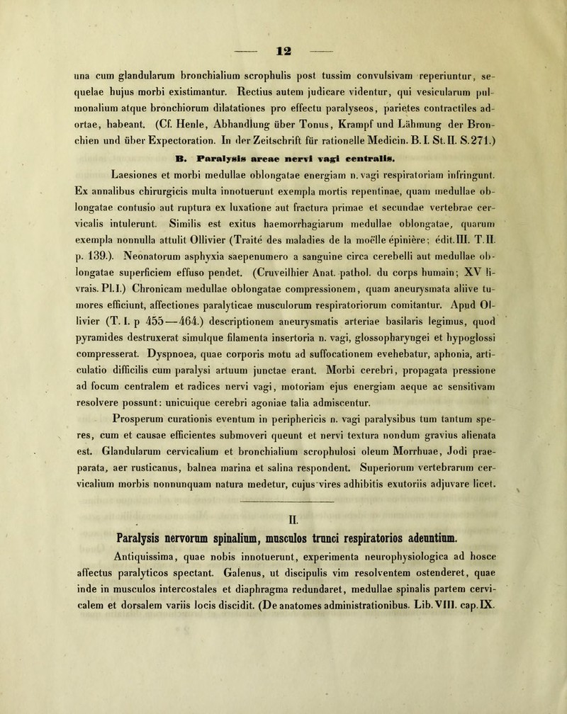 una cum glandularum bronchialium scrophulis post tussim convulsivam reperiuntur, se- quelae hujus morbi existimantur. Rectius autem judicare videntur, qui vesicularum pul- monalium atque bronchiorum dilatationes pro effectu paralyseos, parietes contractiles ad- ortae, habeant. (Cf. Henle, Abhandlung uber Tonus, Krampf und Lahmung der Bron- chien und uber Expectoration. In der Zeitschrift fur rationelle Medicin. B. I. St. II. S.271.) B. Paralysi» areae nervi vagi centralis. Laesiones et morbi medullae oblongatae energiam n.vagi respiratoriam infringunt. Ex annalibus chirurgicis multa innotuerunt exempla mortis repentinae, quam medullae ob- longatae contusio aut ruptura ex luxatione aut fractura primae et secundae vertebrae cer- vicalis intulerunt. Similis est exitus haemorrhagiarum medullae oblongatae, quarum exempla nonnulla attulit Ollivier (Traite des maladies de la moelle epiniere ; edit.III. T.II. p. 139.). Neonatorum asphyxia saepenumero a sanguine circa cerebelli aut medullae ob- longatae superficiem effuso pendet. (Cruveilhier Anat. pathol. du corps humain; XV li- vrais. Pl.I.) Chronicam medullae oblongatae compressionem, quam aneurysmata aliive tu- mores efficiunt, affectiones paralyticae musculorum respiratoriorum comitantur. Apud Ol- livier (T. I. p 455 — 464.) descriptionem aneurysmatis arteriae basilaris legimus, quod pyramides destruxerat simulque filamenta insertoria n. vagi, glossopharyngei et hypoglossi compresserat. Dyspnoea, quae corporis motu ad suffocationem evehebatur, aphonia, arti- culatio difficilis cum paralysi artuum junctae erant. Morbi cerebri, propagata pressione ad focum centralem et radices nervi vagi, motoriam ejus energiam aeque ac sensitivam resolvere possunt: unicuique cerebri agoniae talia admiscentur. Prosperum curationis eventum in periphericis n. vagi paralysibus tum tantum spe- res, cum et causae efficientes submoveri queunt et nervi textura nondum gravius alienata est. Glandularum cervicalium et bronchialium scrophulosi oleum Morrhuae, Jodi prae- parata, aer rusticanus, balnea marina et salina respondent. Superiorum vertebrarum cer- vicalium morbis nonnunquam natura medetur, cujus vires adhibitis exutoriis adjuvare licet. II Paralysis nervornm spinalium, musculos trunci respiratorios adeuntium. Antiquissima, quae nobis innotuerunt, experimenta neurophysiologica ad hosce affectus paralyticos spectant. Galenus, ut discipulis vim resolventem ostenderet, quae inde in musculos intercostales et diaphragma redundaret, medullae spinalis partem cervi- calem et dorsalem variis locis discidit. (D eanatomes administrationibus. Lib.VIJI. cap.IX.