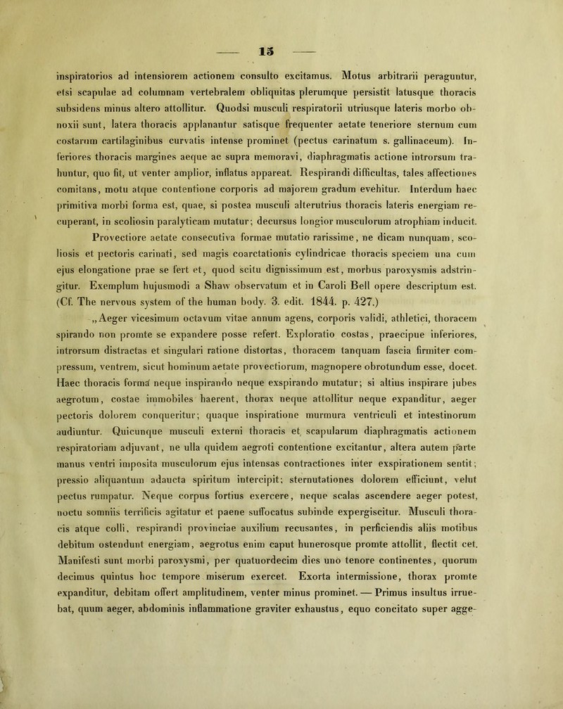 inspiratorios ad intensiorem actionem consulto excitamus. Motus arbitrarii peraguntur, etsi scapulae ad columnam vertebralem obliquitas plerumque persistit latusque thoracis subsidens minus altero attollitur. Quodsi musculi respiratorii utriusque lateris morbo ob- noxii sunt, latera thoracis applanantur satisque frequenter aetate teneriore sternum cum costarum cartilaginibus curvatis intense prominet (pectus carinatum s. gallinaceum). In- feriores thoracis margines aeque ac supra memoravi, diaphragmatis actione introrsum tra- huntur, quo fit, ut venter amplior, inflatus appareat. Respirandi difficultas, tales affectiones comitans, motu atque contentione corporis ad majorem gradum evehitur. Interdum haec primitiva morbi forma est, quae, si postea musculi alterutrius thoracis lateris energiam re- cuperant, in scoliosin paralyticam mutatur; decursus longior musculorum atrophiam inducit. Provectiore aetate consecutiva formae mutatio rarissime, ne dicam nunquam, sco- liosis et pectoris carinati, sed magis coarctationis cylindricae thoracis speciem una cum ejus elongatione prae se fert et, quod scitu dignissimum est, morbus paroxysmis adstrin- gitur. Exemplum hujusmodi a Shaw observatum et in Caroli Bell opere descriptum est. (Cf. The nervous system of the human body. 3. edit. 1844. p. 427.) „ Aeger vicesimum octavum vitae annum agens, corporis validi, athletici, thoracem spirando non promte se expandere posse refert. Exploratio costas, praecipue inferiores, introrsum distractas et singulari ratione distortas, thoracem tanquam fascia firmiter com- pressum, ventrem, sicut hominum aetate provectiorum, magnopere obrotundum esse, docet. Haec thoracis format neque inspirando neque exspirando mutatur; si altius inspirare jubes aegrotum, costae immobiles haerent, thorax neque attollitur neque expanditur, aeger pectoris dolorem conqueritur; quaque inspiratione murmura ventriculi et intestinorum audiuntur. Quicunque musculi externi thoracis et scapularum diaphragmatis actionem respiratoriam adjuvant, ne ulla quidem aegroti contentione excitantur, altera autem parte manus ventri imposita musculorum ejus intensas contractiones inter exspirationem sentit ; pressio aliquantum adaucta spiritum intercipit; sternutationes dolorem efficiunt, velut pectus rumpatur. Neque corpus fortius exercere, neque scalas ascendere aeger potest, noctu somniis terrificis agitatur et paene suffocatus subinde expergiscitur. Musculi thora- cis atque colli, respirandi provinciae auxilium recusantes, in perficiendis aliis motibus debitum ostendunt energiam, aegrotus enim caput hunerosque promte attollit, flectit cet. Manifesti sunt morbi paroxysmi, per quatuordecim dies uno tenore continentes, quorum decimus quintus hoc tempore miserum exercet. Exorta intermissione, thorax promte expanditur, debitam offert amplitudinem, venter minus prominet. — Primus insultus irrue- bat, quum aeger, abdominis inflammatione graviter exhaustus, equo concitato super agge-