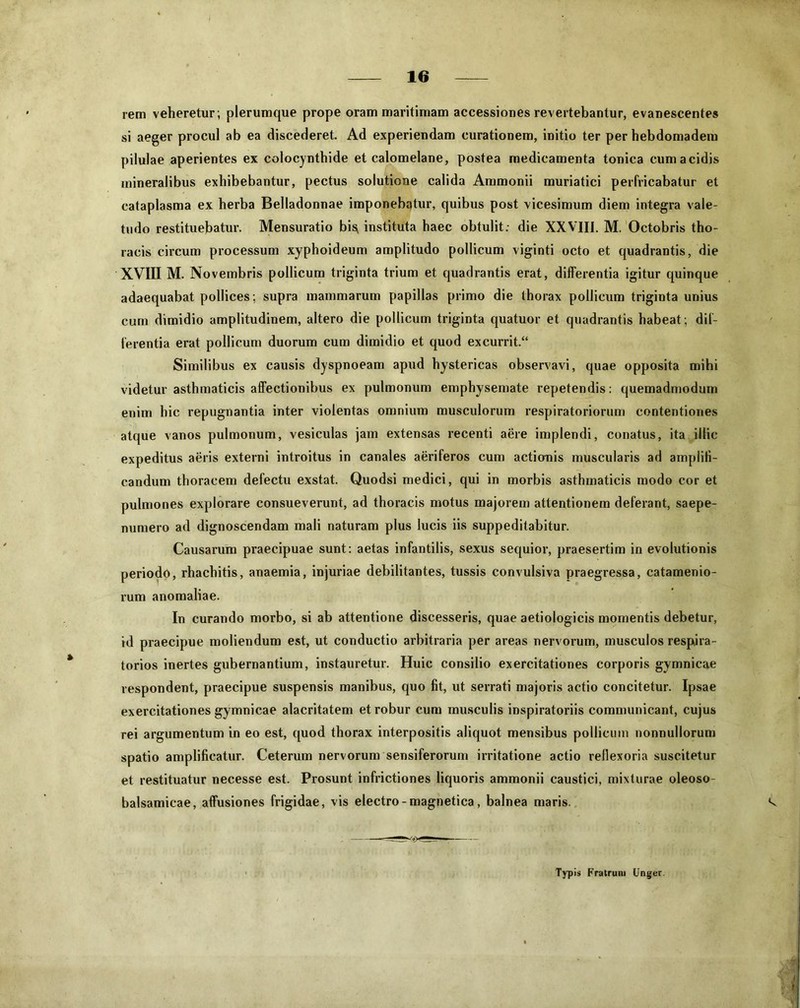 rem veheretur; plerumque prope oram maritimam accessiones revertebantur, evanescentes si aeger procul ab ea discederet. Ad experiendam curationem, initio ter per hebdomadem pilulae aperientes ex colocynthide et calomelane, postea medicamenta tonica cum acidis mineralibus exhibebantur, pectus solutione calida Ammonii muriatici perfricabatur et cataplasma ex herba Belladonnae imponebatur, quibus post vicesimum diem integra vale- tudo restituebatur. Mensuratio bis; instituta haec obtulit: die XXVIII. M. Octobris tho- racis circum processum xyphoideum amplitudo pollicum viginti octo et quadrantis, die XVIII M. Novembris pollicum triginta trium et quadrantis erat, differentia igitur quinque adaequabat pollices ; supra mammarum papillas primo die thorax pollicum triginta unius cum dimidio amplitudinem, altero die pollicum triginta quatuor et quadrantis habeat; dif- ferentia erat pollicum duorum cum dimidio et quod excurrit.“ Similibus ex causis dyspnoeam apud hystericas observavi, quae opposita mihi videtur asthmaticis affectionibus ex pulmonum emphysemate repetendis: quemadmodum enim hic repugnantia inter violentas omnium musculorum respiratoriorum contentiones atque vanos pulmonum, vesiculas jam extensas recenti aere implendi, conatus, ita illic expeditus aeris externi introitus in canales aeriferos cum actiomis muscularis ad amplifi- candum thoracem defectu exstat. Quodsi medici, qui in morbis asthmaticis modo cor et pulmones explorare consueverunt, ad thoracis motus majorem attentionem deferant, saepe- numero ad dignoscendam mali naturam plus lucis iis suppeditabitur. Causarum praecipuae sunt: aetas infantilis, sexus sequior, praesertim in evolutionis periodo, rhachitis, anaemia, injuriae debilitantes, tussis convulsiva praegressa, catamenio- rum anomaliae. In curando morbo, si ab attentione discesseris, quae aetiologicis momentis debetur, id praecipue moliendum est, ut conductio arbitraria per areas nervorum, musculos respira- torios inertes gubernantium, instauretur. Huic consilio exercitationes corporis gymnicae respondent, praecipue suspensis manibus, quo fit, ut serrati majoris actio concitetur. Ipsae exercitationes gymnicae alacritatem et robur cum musculis inspiratoriis communicant, cujus rei argumentum in eo est, quod thorax interpositis aliquot mensibus pollicum nonnullorum spatio amplificatur. Ceterum nervorum sensiferorum irritatione actio reflexoria suscitetur et restituatur necesse est. Prosunt infrictiones liquoris ammonii caustici, mixturae oleoso- balsamicae, affusiones frigidae, vis electro - magnetica, balnea maris. *v Typis Fratrum Unger