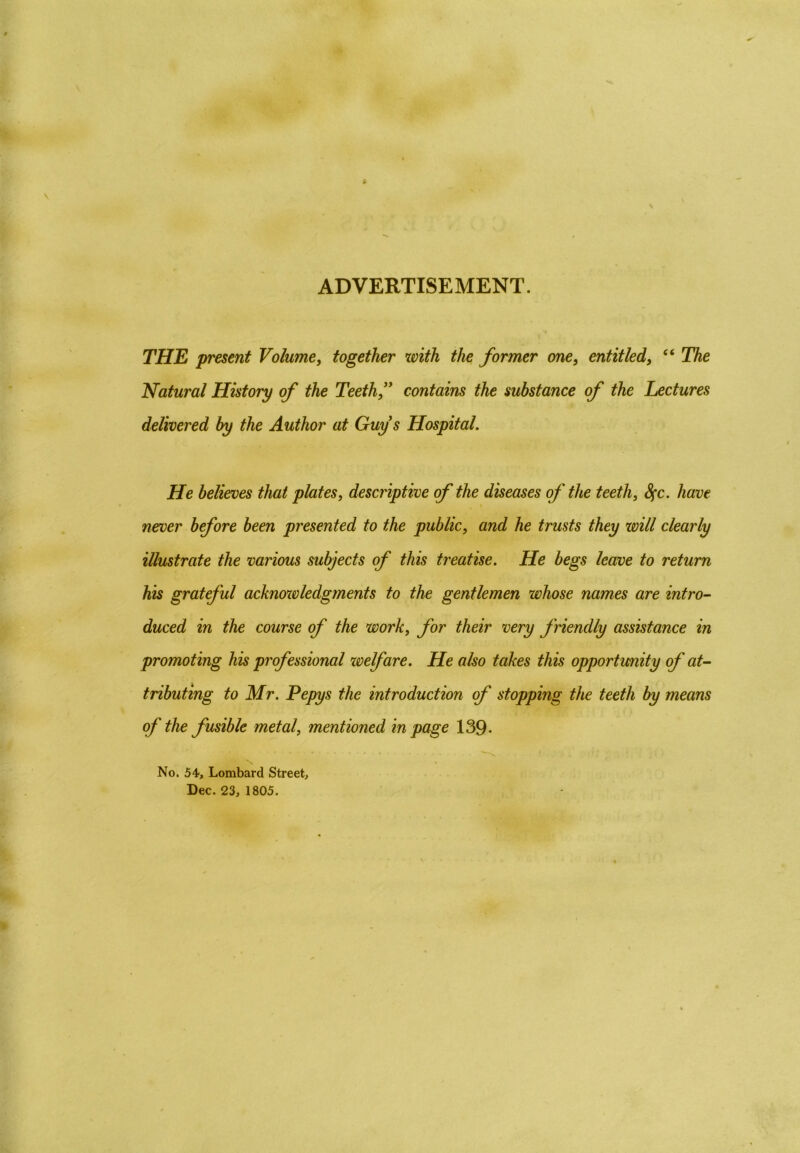 ADVERTISEMENT. THE present Volume, together with the former one, entitled, “ The Natural History of the Teeth,” contains the substance of the Lectures delivered by the Author at Guys Hospital. He believes that plates, descriptive of the diseases of the teeth, fyc. have never before been presented to the public, and he trusts they will clearly illustrate the various subjects of this treatise. He begs leave to return his grateful acknowledgments to the gentlemen whose names are intro- duced in the course of the work, for their very friendly assistance in promoting his professional zoelfare. He also takes this opportunity of at- tributing to Mr. Pepys the introduction of stopping the teeth by means of the fusible metal, mentioned in page 139- No. 54, Lombard Street, Dec. 23, 1805.