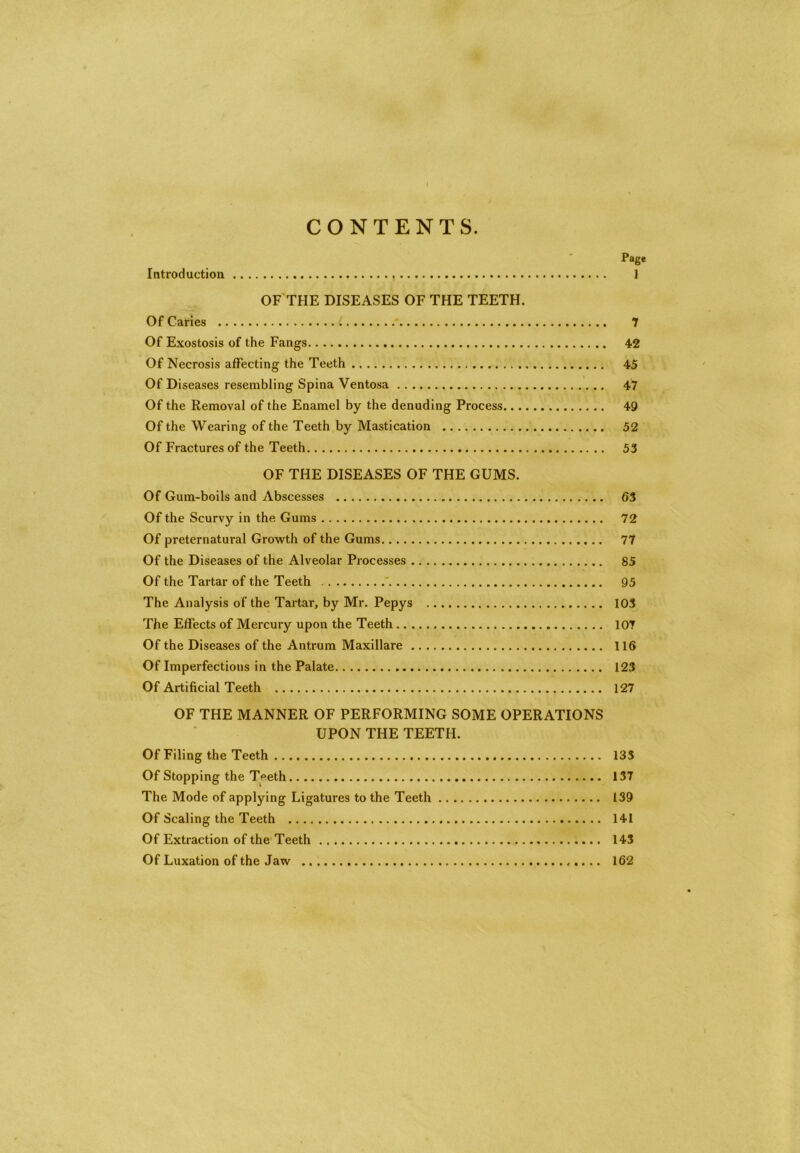 CONTENTS. Page Introduction 1 OF THE DISEASES OF THE TEETH. Of Caries ; 7 Of Exostosis of the Fangs 42 Of Necrosis affecting the Teeth 45 Of Diseases resembling Spina Ventosa 47 Of the Removal of the Enamel by the denuding Process 49 Of the Wearing of the Teeth by Mastication 52 Of Fractures of the Teeth 53 OF THE DISEASES OF THE GUMS. Of Gum-boils and Abscesses 63 Of the Scurvy in the Gums 72 Of preternatural Growth of the Gums 77 Of the Diseases of the Alveolar Processes 85 Of the Tartar of the Teeth 95 The Analysis of the Tartar, by Mr. Pepys 103 The Effects of Mercury upon the Teeth 107 Of the Diseases of the Antrum Maxillare 116 Of Imperfections in the Palate 123 Of Artificial Teeth 127 OF THE MANNER OF PERFORMING SOME OPERATIONS UPON THE TEETH. Of Filing the Teeth 133 Of Stopping the Teeth 137 The Mode of applying Ligatures to the Teeth 139 Of Scaling the Teeth 141 Of Extraction of the Teeth 143 Of Luxation of the Jaw 162