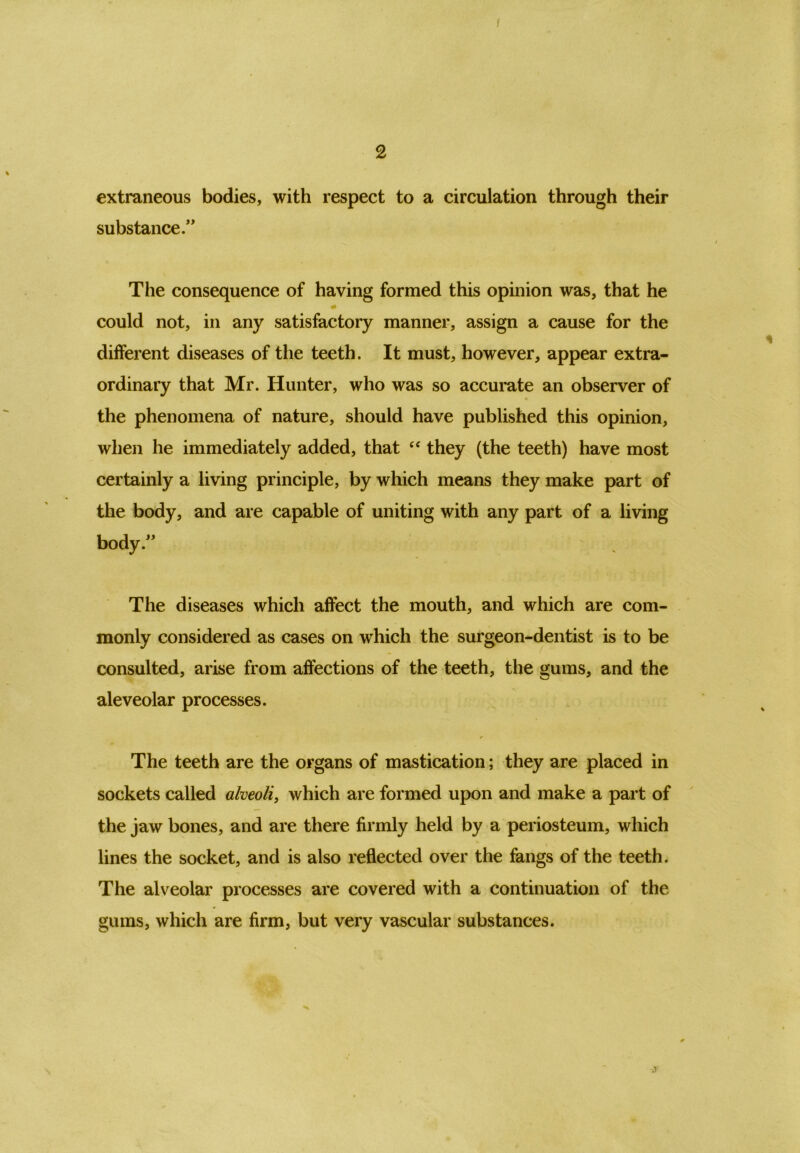 2 extraneous bodies, with respect to a circulation through their substance.” The consequence of having formed this opinion was, that he could not, in any satisfactory manner, assign a cause for the different diseases of the teeth. It must, however, appear extra- ordinary that Mr. Hunter, who was so accurate an observer of the phenomena of nature, should have published this opinion, when he immediately added, that “ they (the teeth) have most certainly a living principle, by which means they make part of the body, and are capable of uniting with any part of a living body.” The diseases which affect the mouth, and which are com- monly considered as cases on wdiich the surgeon-dentist is to be consulted, arise from affections of the teeth, the gums, and the aleveolar processes. The teeth are the organs of mastication; they are placed in sockets called alveoli, which are formed upon and make a part of the jaw bones, and are there firmly held by a periosteum, which lines the socket, and is also reflected over the fangs of the teeth. The alveolar processes are covered with a continuation of the gums, which are firm, but very vascular substances. .?
