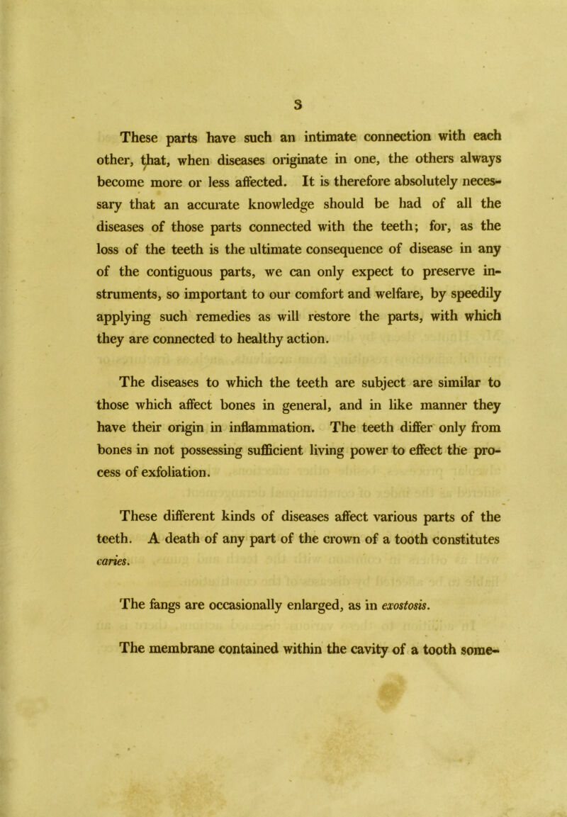 These parts have such an intimate connection with each other, that, when diseases originate in one, the others always become more or less affected. It is therefore absolutely neces- » i sary that an accurate knowledge should be had of all the diseases of those parts connected with the teeth; for, as the loss of the teeth is the ultimate consequence of disease in any of the contiguous parts, we can only expect to preserve in- struments, so important to our comfort and welfare, by speedily applying such remedies as will restore the parts, with which they are connected to healthy action. The diseases to which the teeth are subject are similar to those which affect bones in general, and in like manner they have their origin in inflammation. The teeth differ only from bones in not possessing sufficient living power to effect the pro- cess of exfoliation. These different kinds of diseases affect various parts of the teeth. A death of any part of the crown of a tooth constitutes caries. The fangs are occasionally enlarged, as in exostosis. The membrane contained within the cavity of a tooth some-