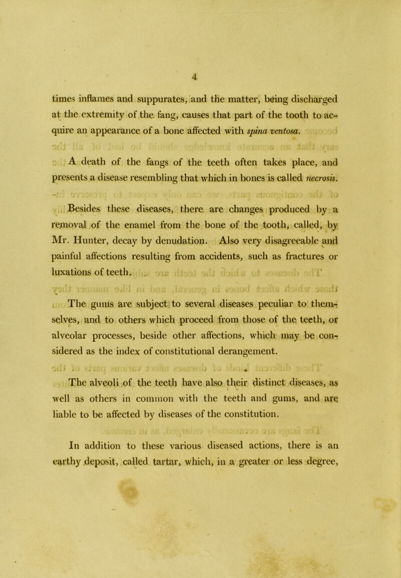 times inflames and suppurates, and the matter, being discharged at the extremity of the fang, causes that part of the tooth to ac- quire an appearance of a bone affected with spina ventosa. il > ■/ , v - . i * t . • > ''•<!.. * * : . j ’ A death of the fangs of the teeth often takes place, and presents a disease resembling that which in bones is called necrosis. c / ■ r> . ■ i, : , - • # / r ■ < ■ i . • ’. ’ / - * . . 4 > Besides these diseases, there are changes produced by a removal of the enamel from the bone of the tooth, called, by Mr. Hunter, decay by denudation. Also very disagreeable and painful affections resulting from accidents, such as fractures or luxations of teeth. -; i ■ - ■ • > * \ . . 1 • . .• v . ‘ : . . . ' . . y ; l . . ; t • > ' - • V v . . y The gums are subject to several diseases peculiar to them-r selves, and to others which proceed from those of the teeth, or alveolar processes, beside other affections, which may be con- sidered as the index of constitutional derangement. , ’ i i i * * J > k 'l»v > . } * * ^ The alveoli of the teeth have also their distinct diseases, as *■ V well as others in common with the teeth and gums, and are liable to be affected by diseases of the constitution. . . .1 ; ■ - . ■ - .' In addition to these various diseased actions, there is an earthy deposit, called tartar, which, in a greater or less degree,