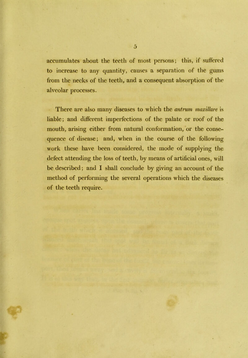 accumulates about the teeth of most persons; this, if suffered to increase to any quantity, causes a separation of the gums from the necks of the teeth, and a consequent absorption of the alveolar processes. There are also many diseases to which the antrum maxillare is liable; and different imperfections of the palate or roof of the mouth, arising either from natural conformation, or the conse- quence of disease; and, when in the course of the following work these have been considered, the mode of supplying the defect attending the loss of teeth, by means of artificial ones, will be described; and I shall conclude by giving an account of the method of performing the several operations which the diseases of the teeth require.