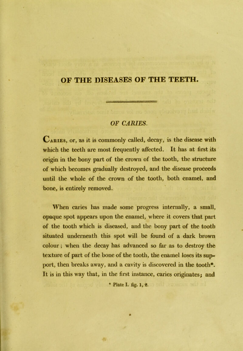 OF THE DISEASES OF THE TEETH. OF CARIES. I Caries, or, as it is commonly called, decay, is the disease with which the teeth are most frequently affected. It has at first its origin in the bony part of the crown of the tooth, the structure of which becomes gradually destroyed, and the disease proceeds until the whole of the crown of the tooth, both enamel, and bone, is entirely removed. When caries has made some progress internally, a small, opaque spot appears upon the enamel, where it covers that part of the tooth which is diseased, and the bony part of the tooth situated underneath this spot will be found of a dark brown colour; when the decay has advanced so far as to destroy the texture of part of the bone of the tooth, the enamel loses its sup- port, then breaks away, and a cavity is discovered in the tooth*. It is in this way that, in the first instance, caries originates; and