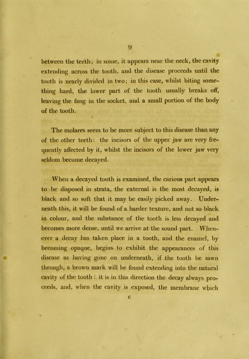between the teeth; in some, it appears near the neck, the cavity extending across the tooth, and the disease proceeds until the tooth is nearly divided in two; in this case, whilst biting some- thing hard, the lower part of the tooth usually breaks off, leaving the fang in the socket, and a small portion of the body of the tooth. » The molares seem to be more subject to this disease than any of the other teeth: the incisors of the upper jaw are very fre- quently affected by it, whilst the incisors of the lower jaw very seldom become decayed. When a decayed tooth is examined, the carious part appears to be disposed in strata, the external is the most decayed, is black and so soft that it may be easily picked away. Under- neath this, it will be found of a harder texture, and not so black in colour, and the substance of the tooth is less decayed and becomes more dense, until we arrive at the sound part. When- ever a decay has taken place in a tooth, and the enamel, by becoming opaque, begins- to exhibit the appearances of this disease as having gone on underneath, if the tooth be sawn through, a brown mark will be found extending into the natural cavity of the tooth : it is in this direction the decay always pro- ceeds, and, when the cavity is exposed, the membrane which c
