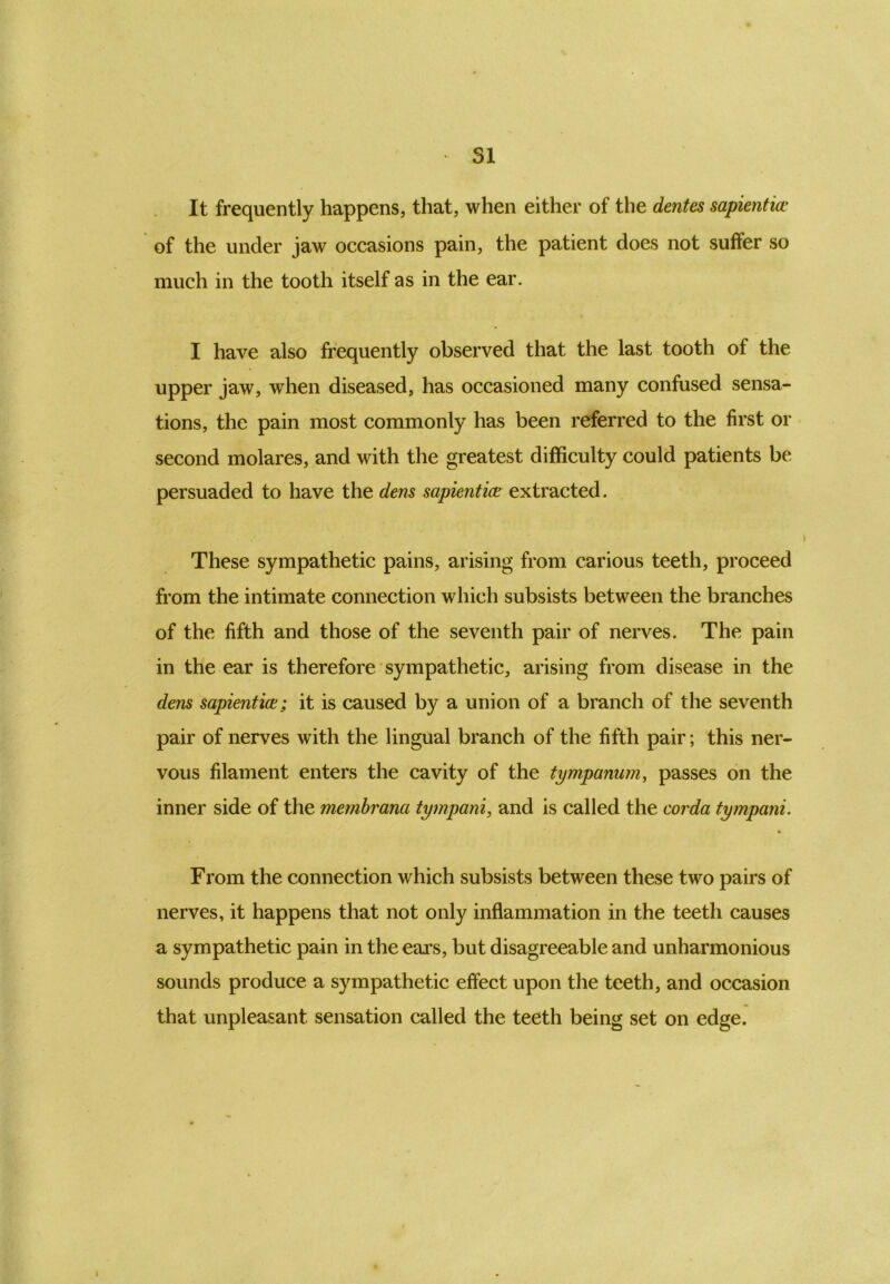 It frequently happens, that, when either of the dentes sapientia> of the under jaw occasions pain, the patient does not suffer so much in the tooth itself as in the ear. I have also frequently observed that the last tooth of the upper jaw, when diseased, has occasioned many confused sensa- tions, the pain most commonly has been referred to the first or second molares, and with the greatest difficulty could patients be persuaded to have the dens sapientice extracted. These sympathetic pains, arising from carious teeth, proceed from the intimate connection which subsists between the branches of the fifth and those of the seventh pair of nerves. The pain in the ear is therefore sympathetic, arising from disease in the dens sapientia;; it is caused by a union of a branch of the seventh pair of nerves with the lingual branch of the fifth pair; this ner- vous filament enters the cavity of the tympanum, passes on the inner side of the membrana tympani, and is called the corda tympani. From the connection which subsists between these two pairs of nerves, it happens that not only inflammation in the teeth causes a sympathetic pain in the ears, but disagreeable and unharmonious sounds produce a sympathetic effect upon the teeth, and occasion that unpleasant sensation called the teeth being set on edge.