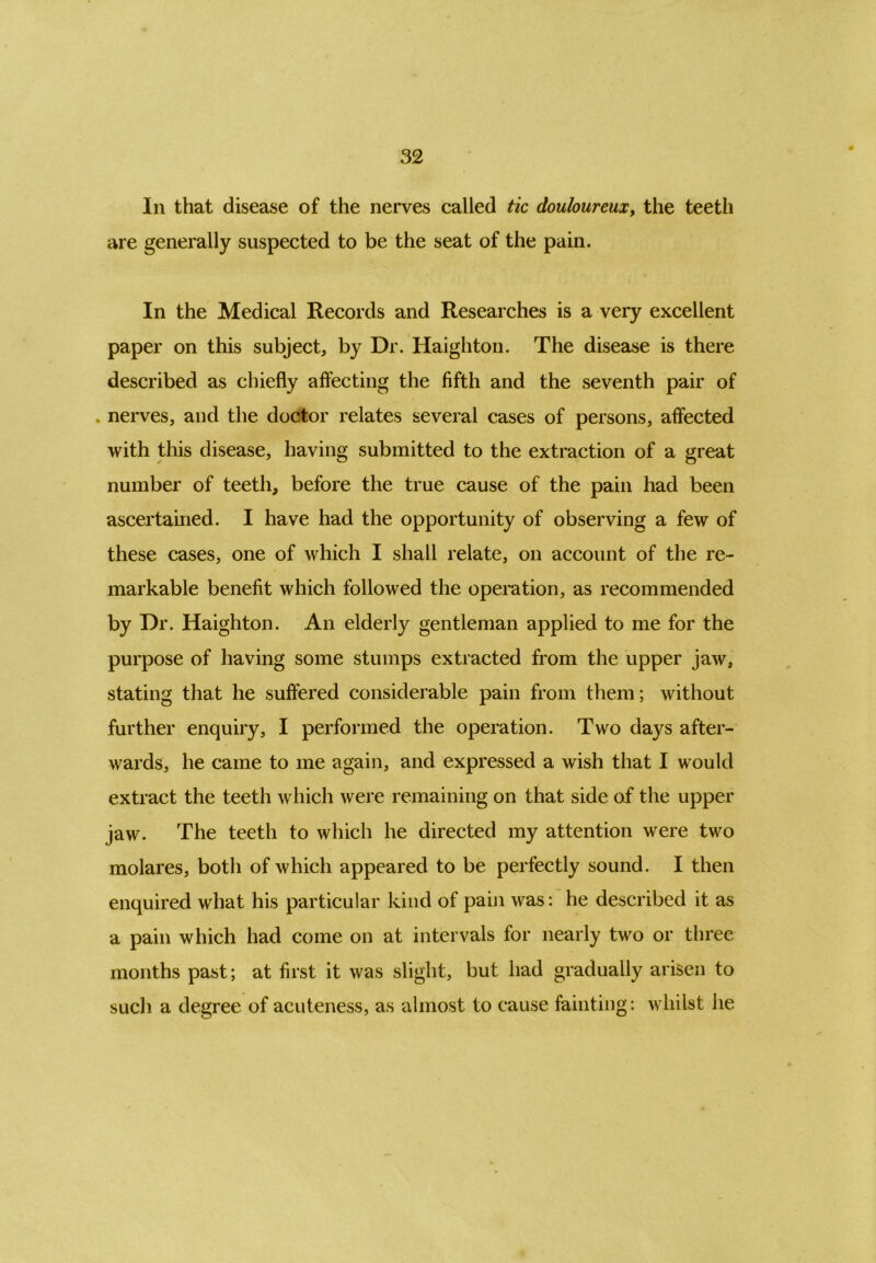 In that disease of the nerves called tic douloureux, the teeth are generally suspected to be the seat of the pain. In the Medical Records and Researches is a very excellent paper on this subject, by Dr. Haighton. The disease is there described as chiefly affecting the fifth and the seventh pair of . nerves, and the doctor relates several cases of persons, affected with this disease, having submitted to the extraction of a great number of teeth, before the true cause of the pain had been ascertained. I have had the opportunity of observing a few of these cases, one of which I shall relate, on account of the re- markable benefit which followed the operation, as recommended by Dr. Haighton. An elderly gentleman applied to me for the purpose of having some stumps extracted from the upper jaw, stating that he suffered considerable pain from them; without further enquiry, I performed the operation. Two days after- wards, he came to me again, and expressed a wish that I would extract the teeth which were remaining on that side of the upper jaw. The teeth to which he directed my attention were two molares, both of which appeared to be perfectly sound. I then enquired what his particular kind of pain was: he described it as a pain which had come on at intervals for nearly two or three months past; at first it was slight, but had gradually arisen to such a degree of acuteness, as almost to cause fainting: whilst he