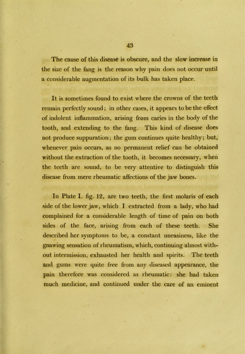 The cause of this disease is obscure, and the slow increase in the size of the fang is the reason why pain does not occur until a considerable augmentation of its bulk has taken place. It is sometimes found to exist where the crowns of the teeth remain perfectly sound; in other cases, it appears to be the effect of indolent inflammation, arising from caries in the body of the tooth, and extending to the fang. This kind of disease does not produce suppuration; the gum continues quite healthy; but, whenever pain occurs, as no permanent relief can be obtained without the extraction of the tooth, it becomes necessary, when the teeth are sound, to be very attentive to distinguish this disease from mere rheumatic affections of the jaw bones. In Plate I. fig. 12, are two teeth, the first molaris of each side of the lower jaw, which I extracted from a lady, who had complained for a considerable length of time of pain on both sides of the face, arising from each of these teeth. She described her symptoms to be, a constant uneasiness, like the gnawing sensation of rheumatism, which, continuing almost with- out intermission, exhausted her health and spirits. The teeth and gums were quite free from any diseased appearance, the pain therefore was considered as rheumatic: she had taken much medicine, and continued under the care of an eminent f