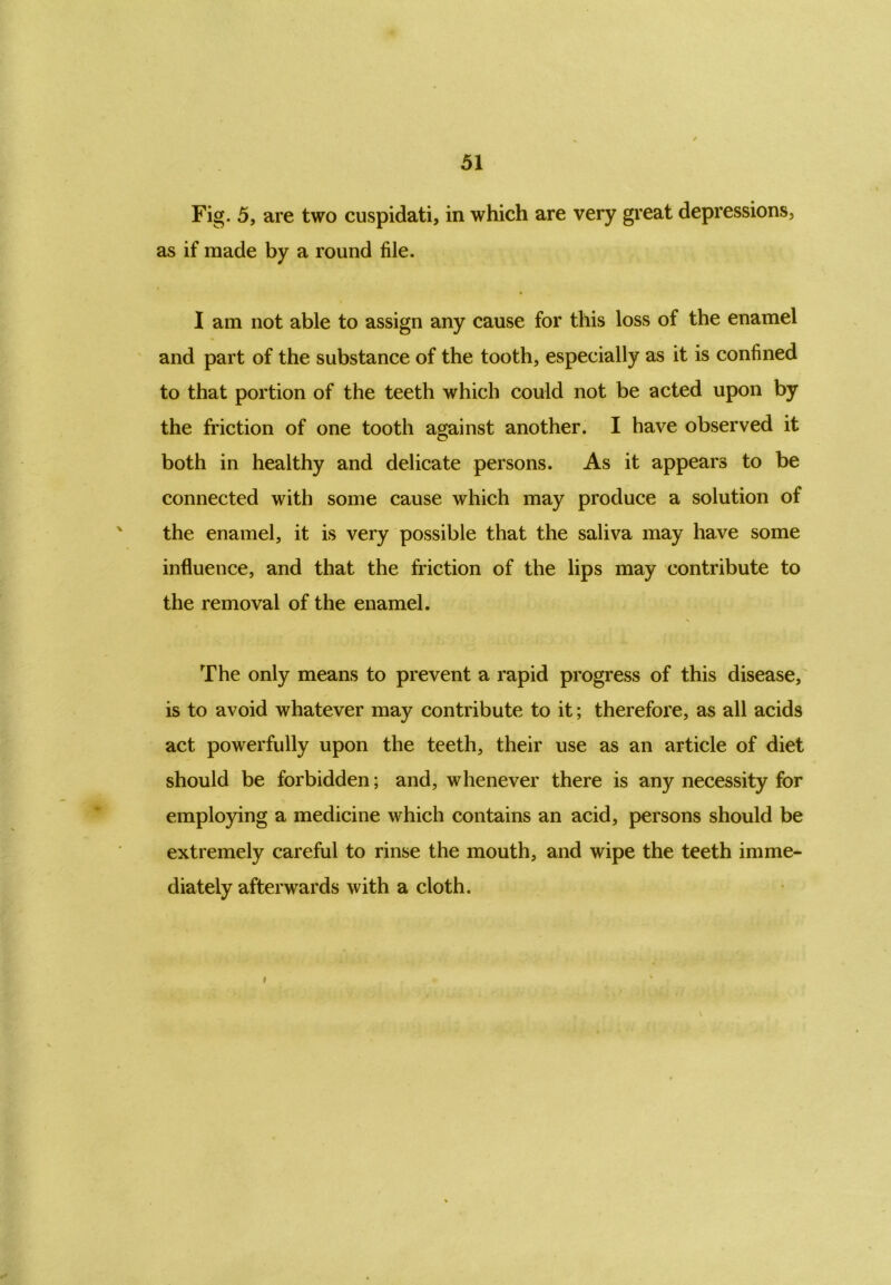 Fig. 5, are two cuspidati, in which are very great depressions, as if made by a round file. I am not able to assign any cause for this loss of the enamel and part of the substance of the tooth, especially as it is confined to that portion of the teeth which could not be acted upon by the friction of one tooth against another. I have observed it both in healthy and delicate persons. As it appears to be connected with some cause which may produce a solution of the enamel, it is very possible that the saliva may have some influence, and that the friction of the lips may contribute to the removal of the enamel. The only means to prevent a rapid progress of this disease, is to avoid whatever may contribute to it; therefore, as all acids act powerfully upon the teeth, their use as an article of diet should be forbidden; and, whenever there is any necessity for employing a medicine which contains an acid, persons should be extremely careful to rinse the mouth, and wipe the teeth imme- diately afterwards with a cloth.