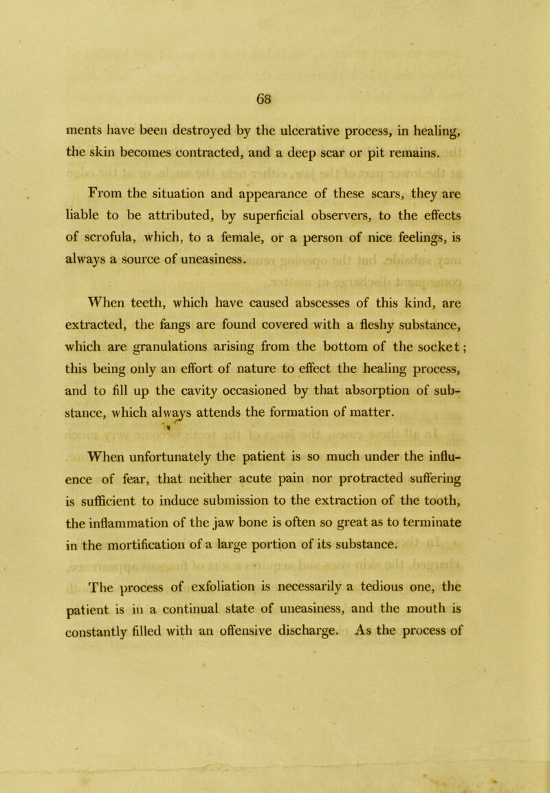 ments have been destroyed by the ulcerative process, in healing, the skin becomes contracted, and a deep scar or pit remains. From the situation and appearance of these scars, they are liable to be attributed, by superficial observers, to the effects of scrofula, which, to a female, or a person of nice feelings, is always a source of uneasiness. When teeth, which have caused abscesses of this kind, are extracted, the fangs are found covered with a fleshy substance, which are granulations arising from the bottom of the socke t; this being only an effort of nature to effect the healing process, and to fill up the cavity occasioned by that absorption of sub- stance, which always attends the formation of matter. When unfortunately the patient is so much under the influ- ence of fear, that neither acute pain nor protracted suffering is sufficient to induce submission to the extraction of the tooth, the inflammation of the jaw bone is often so great as to terminate in the mortification of a large portion of its substance. The process of exfoliation is necessarily a tedious one, the patient is in a continual state of uneasiness, and the mouth is constantly filled with an offensive discharge. As the process of