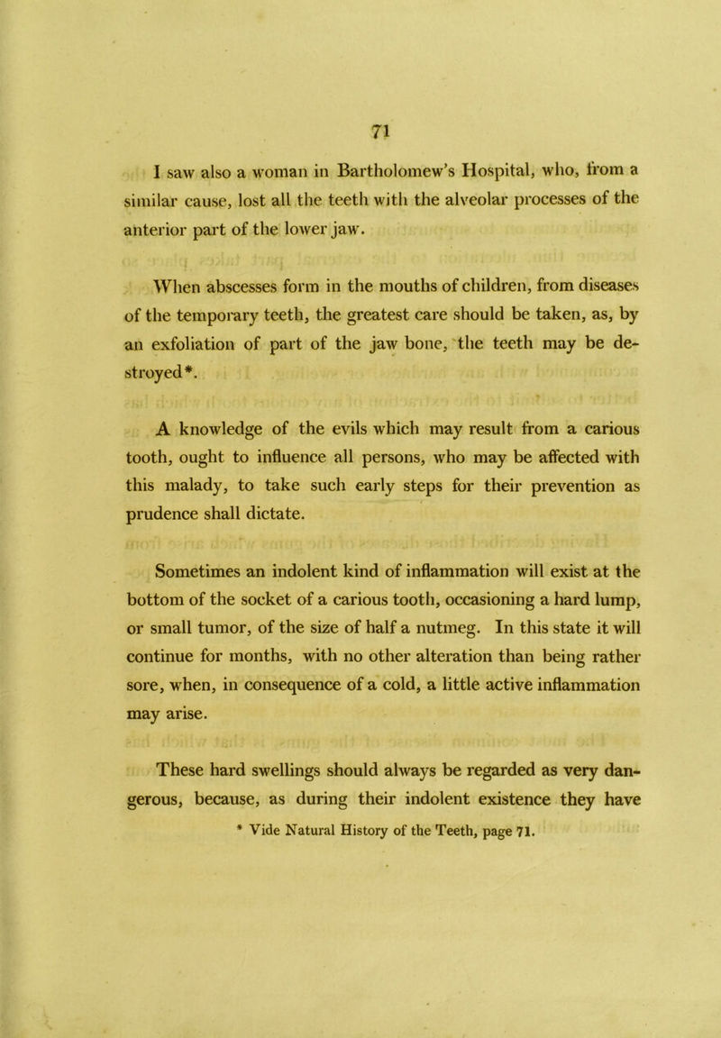 I saw also a woman in Bartholomew’s Hospital, who, from a similar cause, lost all the teeth with the alveolar processes of the anterior part of the lower jaw. When abscesses form in the mouths of children, from diseases of the temporary teeth, the greatest care should be taken, as, by an exfoliation of part of the jaw bone, the teeth may be de- # A knowledge of the evils which may result from a carious tooth, ought to influence all persons, who may be affected with this malady, to take such early steps for their prevention as prudence shall dictate. Sometimes an indolent kind of inflammation will exist at the bottom of the socket of a carious tooth, occasioning a hard lump, or small tumor, of the size of half a nutmeg. In this state it will continue for months, with no other alteration than beins rather sore, when, in consequence of a cold, a little active inflammation may arise. These hard swellings should always be regarded as very dan- gerous, because, as during their indolent existence they have * Vide Natural History of the Teeth, page 71.