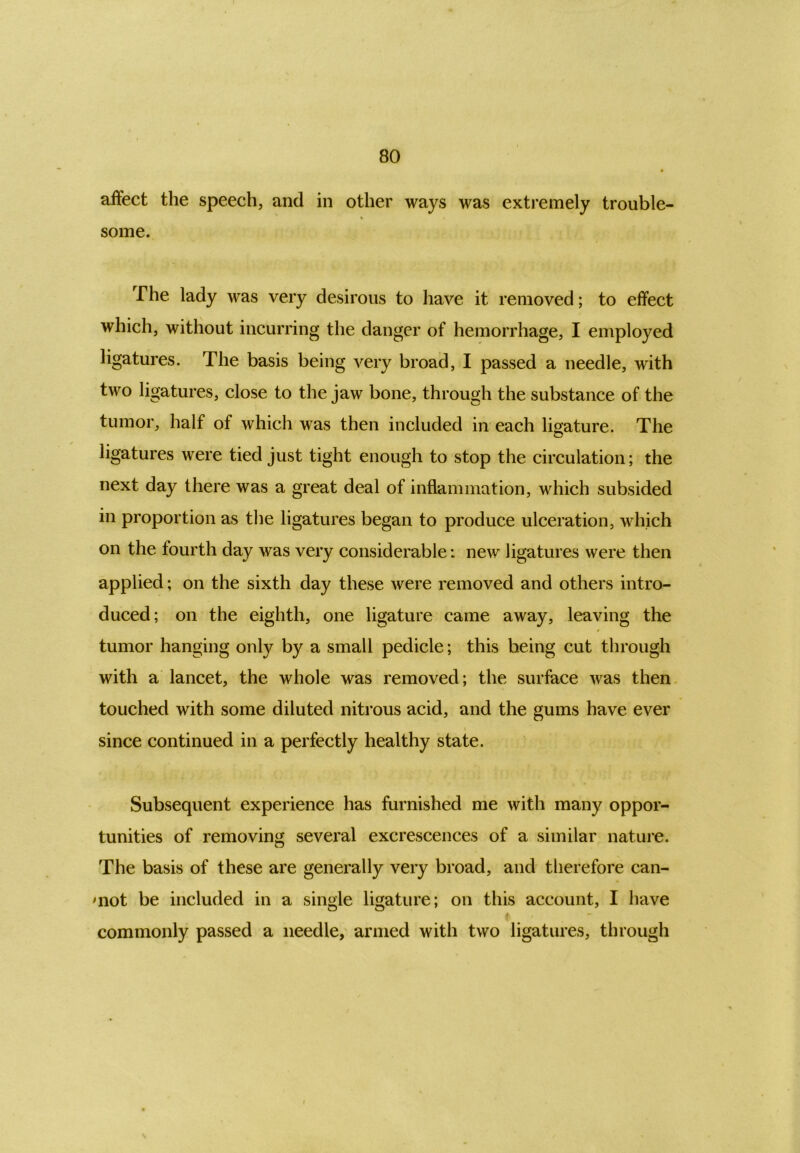 affect the speech, and in other ways was extremely trouble- some. The lady was very desirous to have it removed; to effect which, without incurring the danger of hemorrhage, I employed ligatures. The basis being very broad, I passed a needle, with two ligatures, close to the jaw bone, through the substance of the tumor, half of which was then included in each ligature. The ligatures were tied just tight enough to stop the circulation; the next day there was a great deal of inflammation, which subsided in proportion as the ligatures began to produce ulceration, which on the fourth day was very considerable: new ligatures were then applied; on the sixth day these were removed and others intro- duced; on the eighth, one ligature came away, leaving the tumor hanging only by a small pedicle; this being cut through with a lancet, the whole was removed; the surface was then touched with some diluted nitrous acid, and the gums have ever since continued in a perfectly healthy state. Subsequent experience has furnished me with many oppor- tunities of removing several excrescences of a similar nature. The basis of these are generally very broad, and therefore can- mot be included in a single ligature; on this account, I have t - commonly passed a needle, armed with two ligatures, through